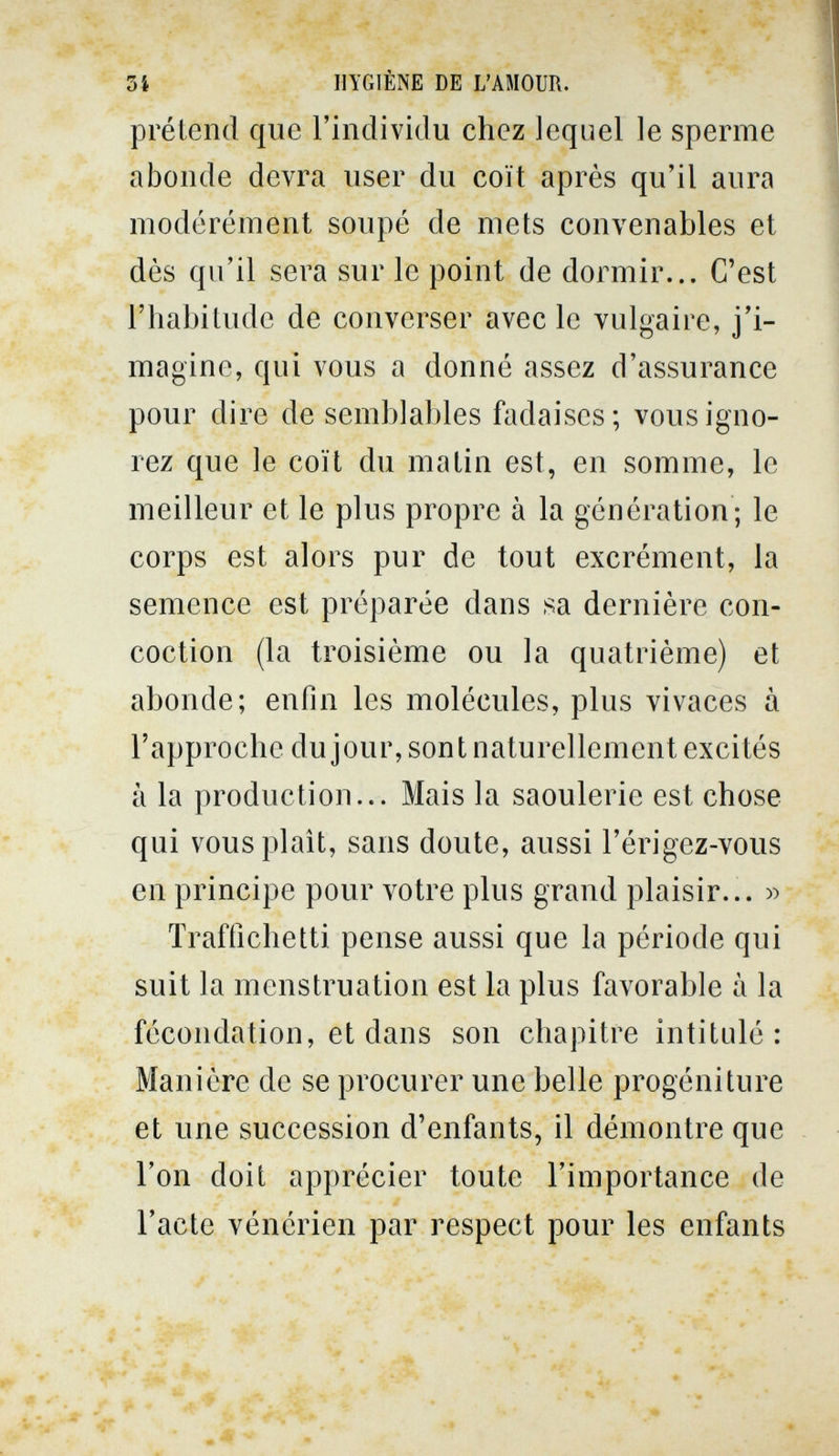 3í HYGIÈNE DE L'AMOUR. prétend que l'individu chez lequel le sperme abonde devra user du coït après qu'il aura modérément soupé de mets convenables et dès qu'il sera sur le point de dormir... C'est l'habitude de converser avec le vulgaire, j'i¬ magine, qui vous a donné assez d'assurance pour dire de semblables fadaises; vous igno¬ rez que le coït du matin est, en somme, le meilleur et le plus propre à la génération; le corps est alors pur de tout excrément, la semence est préparée dans sa dernière con¬ coction (la troisième ou la quatrième) et abonde; enfin les molécules, plus vivaces à l'approche du jour, sont naturellement excités à la production... Mais la saoulerie est chose qui vous plaît, sans doute, aussi l'érigez-vous en principe pour votre plus grand plaisir... » Traffichetti pense aussi que la période qui suit la menstruation est la plus favorable à la fécondation, et dans son chapitre intitulé : Manière de se procurer une belle progéniture et une succession d'enfants, il démontre que l'on doit apprécier toute l'importance de l'acte vénérien par respect pour les enfants / 'î-