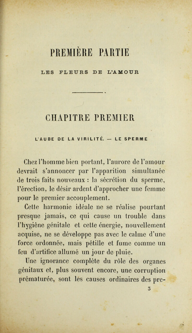 PREMIÈRE PARTIE LES FLEURS DE L'AMOUR CHAPITRE PREMIER L'AUBE DE LA VIRILITÉ. — LE SPERME Chez l'homme bien portant, l'aurore de l'amour devrait s'annoncer par l'apparition simultanée de trois faits nouveaux : la sécrétion du sperme, l'érection, le désir ardent d'approcher une femme pour le premier accouplement. Cette harmonie idéale ne se réalise pourtant presque jamais, ce qui cause un trouble dans l'hygiène génitale et cette énergie, nouvellement acquise, ne se développe pas avec le calme d'une force ordonnée, mais pétille et fume comme un feu d'artitice allumé un jour de pluie. Une ignorance complète du rôle des organes génitaux et, plus souvent encore, une corruption prématurée, sont les causes ordinaires des pre-