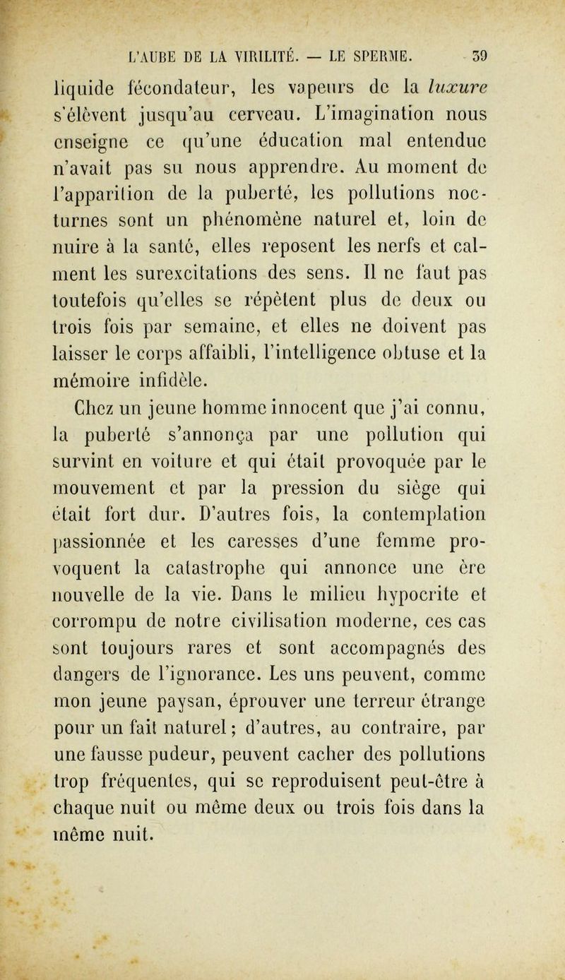 L'AUBE DE LA VIRILITÉ. — LE SPERME. 39 liquide fécondateur, les vapeurs de la luxure s'élèvent jusqu'au cerveau. L'imagination nous enseigne ce qu'une éducation mal entendue n'avait pas su nous apprendre. Au moment de l'apparition de la puberté, les pollutions noc¬ turnes sont un phénomène naturel et, loin de nuire à la santé, elles reposent les nerfs et cal¬ ment les surexcitations des sens. Il ne faut pas toutefois qu'elles se répètent plus de deux ou trois fois par semaine, et elles ne doivent pas laisser le corps affaibli, l'intelligence obtuse et la mémoire infidèle. Chez un jeune homme innocent que j'ai connu, la puberté s'annonça par une pollution qui survint en voiture et qui était provoquée par le mouvement et par la pression du siège qui était fort dur. D'autres fois, la contemplation passionnée et les caresses d'une femme pro¬ voquent la catastrophe qui annonce une ère nouvelle de la vie. Dans le milieu hypocrite et corrompu de notre civilisation moderne, ces cas sont toujours rares et sont accompagnés des dangers de l'ignorance. Les uns peuvent, comme mon jeune paysan, éprouver une terreur étrange pour un fait naturel ; d'autres, au contraire, par une fausse pudeur, peuvent cacher des pollutions trop fréquentes, qui se reproduisent peut-être à chaque nuit ou même deux ou trois fois dans la même nuit.