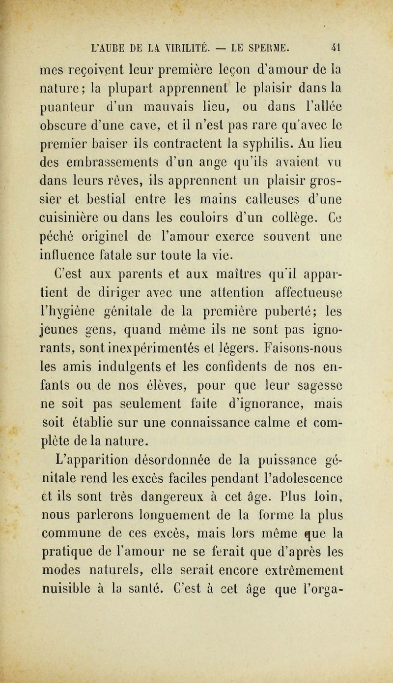 L'AUBE DE L,\ VIRILITÉ. — LE SPERME. 41 mes reçoivent leur première leçon d'amour de la nature; la plupart apprennent le plaisir dans la puanteur d'un mauvais lieu, ou dans l'allée obscure d'une cave, et il n'est pas rare qu'avec le premier baiser ils contractent la syphilis. Au lieu des embrassements d'un ange qu'ils avaient vu dans leurs rêves, ils apprennent un plaisir gros¬ sier et bestial entre les mains calleuses d'une cuisinière ou dans les couloirs d'un collège. Ce péché originel de l'amour exerce souvent une influence fatale sur toute la vie. C'est aux parents et aux maîtres qu'il appar¬ tient de diriger avec une attention affectueuse l'hygiène génitale de la prennière puberté; les jeunes gens, quand même ils ne sont pas igno¬ rants, sont inexpérimentés et légers. Faisons-nous les amis indulgents et les confidents de nos en¬ fants ou de nos élèves, pour que leur sagesse ne soit pas seulement faite d'ignorance, mais soit établie sur une connaissance calme et com¬ plète de la nature. L'apparition désordonnée de la puissance gé¬ nitale rend les excès faciles pendant l'adolescence et ils sont très dangereux à cet âge. Plus loin, nous parlerons longuement de la forme la plus commune de ces excès, mais lors même que la pratique de l'amour ne se ferait que d'après les modes naturels, cils serait encore extrêmement nuisible à la santé. C'est à cet âge que l'orga-