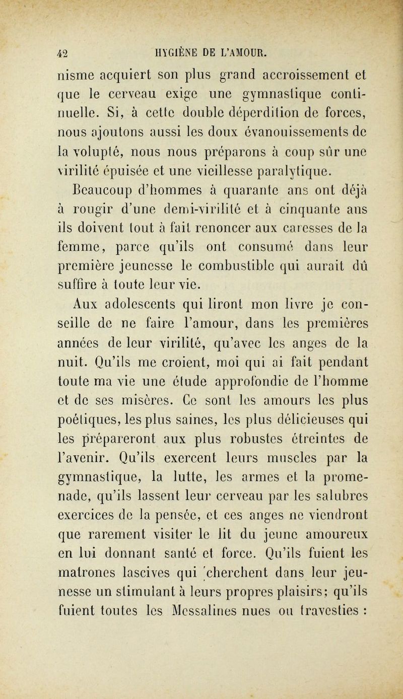 42 HYGIÈNE DE L'AMOUR. riisme acquiert son plus grand accroissement et que le cerveau exige une gymnastique conti¬ nuelle. Si, à cette double déperdilion de forces, nous ajoutons aussi les doux évanouissements de la volupté, nous nous préparons à coup sûr une virilité épuisée et une \icillesse paralytique. Beaucoup d'hommes à quarante ans ont déjà à rougir d'une denú-\irilité et à cinquante ans ils doivent tout à fait renoncer aux caresses de la femme, parce qu'ils ont consumé dans leur première jeunesse le combustible qui aurait dû suffire à toute leur vie. Aux adolescents qui liront mon livre je con¬ seille de ne faire l'amour, dans les premières années de leur virilité, qu'avec les anges de la nuit. Qu'ils me croient, moi qui ai fait pendant toute ma vie une élude approfondie de l'homme et de ses misères. Ce sont les amours les plus poétiques, les plus saines, les plus délicieuses qui les prépareront aux plus robustes étreintes de l'avenir. Qu'ils exercent leurs muscles par la gymnastique, la lutte, les armes et la prome¬ nade, qu'ils lassent leur cerveau par les salubres exercices de la pensée, et ces anges ne viendront que rarement visiter le lit du jeune amoureux en lui donnant santé et force. Qu'ils fuient les matrones lascives qui 'cherchent dans leur jeu¬ nesse un stimulant à leurs propres plaisirs; qu'ils fuient toutes les Messalines nues ou travesties :