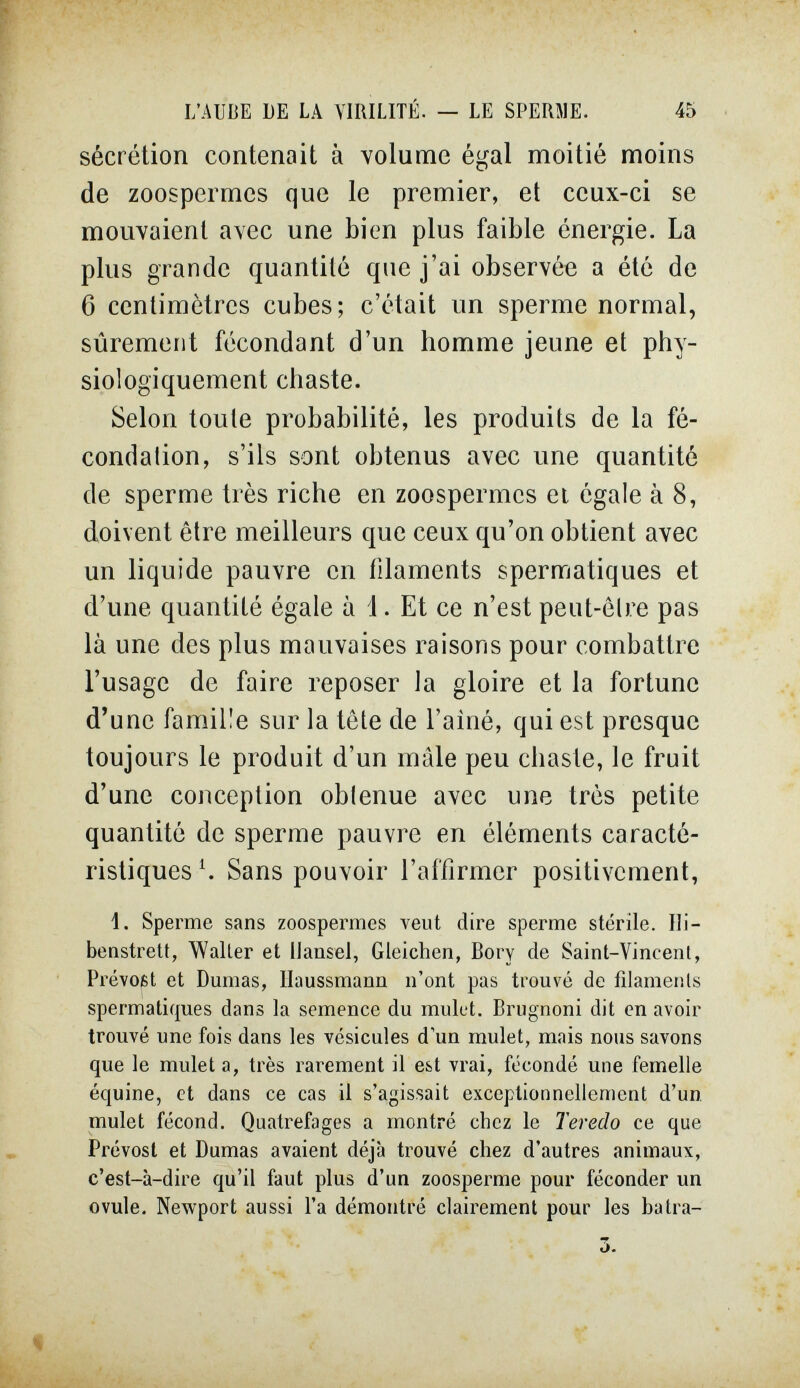 L'AUBE DE LA VIRILITE. — LE SPERilE 45 sécrétion contenait à volume égal moitié moins de zoospermes que le premier, et ceux-ci se mouvaient avec une bien plus faible énergie. La plus grande quantité que j'ai observée a été de 6 centimètres cubes; c'était un sperme normal, sûrement fécondant d'un homme jeune et phy- siologiquement chaste. Selon toute probabilité, les produits de la fé¬ condation, s'ils sont obtenus avec une quantité de sperme très riche en zoospermes ei égale à 8, doivent être meilleurs que ceux qu'on obtient avec un liquide pauvre en filaments spermatiques et d'une quantité égale à i. Et ce n'est peut-être pas là une des plus mauvaises raisons pour combattre l'usage de faire reposer la gloire et la fortune d'une famille sur la tête de l'ainé, qui est presque toujours le produit d'un maie peu chaste, le fruit d'une conception obtenue avec une très petite quantité de sperme pauvre en éléments caracté¬ ristiques Ч Sans pouvoir l'affirmer positivement, 1. Sperme sans zoosperraes veut dire sperme stérile. Ili- benstrett, Waller et Hansel, Gleichen, Bory de Saint-Vincent, Prévost et Dumas, Ilaussmann n'ont pas trouvé de filameiils spermatiques dans la semence du mulet. Brugnoni dit en avoir trouvé une fois dans les vésicules d'un mulet, mais nous savons que le mulet a, très rarement il est vrai, fécondé une femelle équine, et dans ce cas il s'agissait exceptionnellement d'un, mulet fécond. Quatrefages a montré chez le Teredo ce que Prévost et Dumas avaient déjà trouvé chez d'autres animaux, c'est-à-dire qu'il faut plus d'un zoosperme pour féconder un ovule. Newport aussi l'a démontré clairement pour les batra- o.