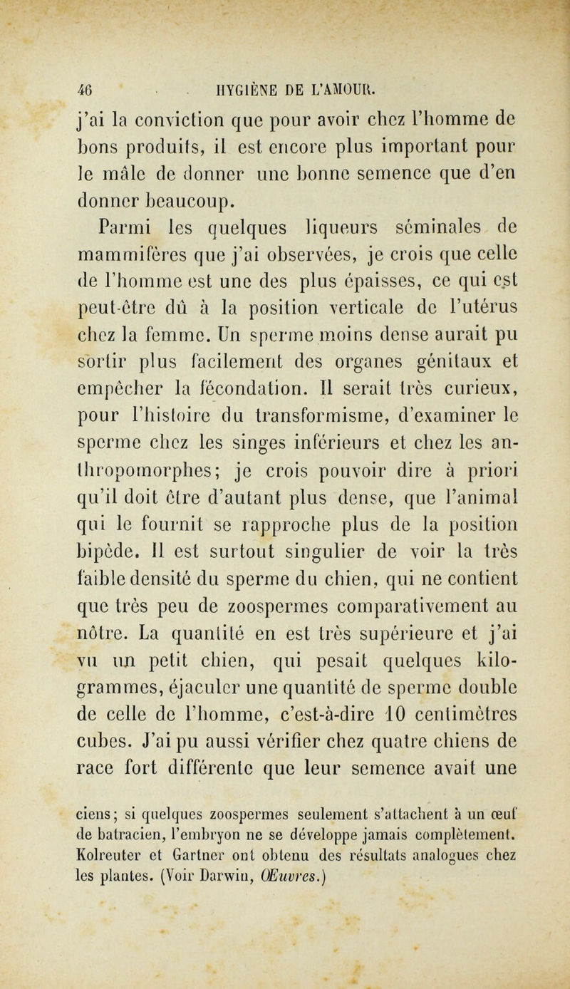 46 HYGIÈNE DE L'AMOUR, j'ai la comiction que pour avoir chez l'homme de bons produits, il est encore plus important pour le mâle de donner une bonne semence que d'en donner beaucoup. Parmi les quelques liqueurs séminales de mammifères que j'ai observées, je crois que celle de l'homme est une des plus épaisses, ce qui est peut-être dû à la position verticale de l'utérus chez la femme. Un sperme moins dense aurait pu sbrlir plus facilement des organes génitaux et empêcher la fécondation. Il serait très curieux, pour l'histoire du transformisme, d'examiner le sperme chez les singes inférieurs et chez les an¬ thropomorphes; je crois pouvoir dire à priori qu'il doit être d'autant plus dense, que l'animal qui le fournit se rapproche plus de la position bipède. Il est surtout singulier de voir la très faible densité du sperme du chien, qui ne contient que très peu de zoospermes comparativement au nôtre. La quantité en est très supérieure et j'ai vu un petit chien, qui pesait quelques kilo¬ grammes, éjaculer une quantité de sperme double de celle de l'homme, c'est-à-dire 10 centimètres cubes. J'ai pu aussi vérifier chez quatre chiens de race fort différente que leur semence avait une ciens ; si quelques zoospermes seulement s'attachent à un œuf de batracien, l'embryon ne se développe jamais complètement. Kolreuter et Gartner ont obtenu des résultats analogues chez les plantes. (Voir Darwin, Œuvres.)