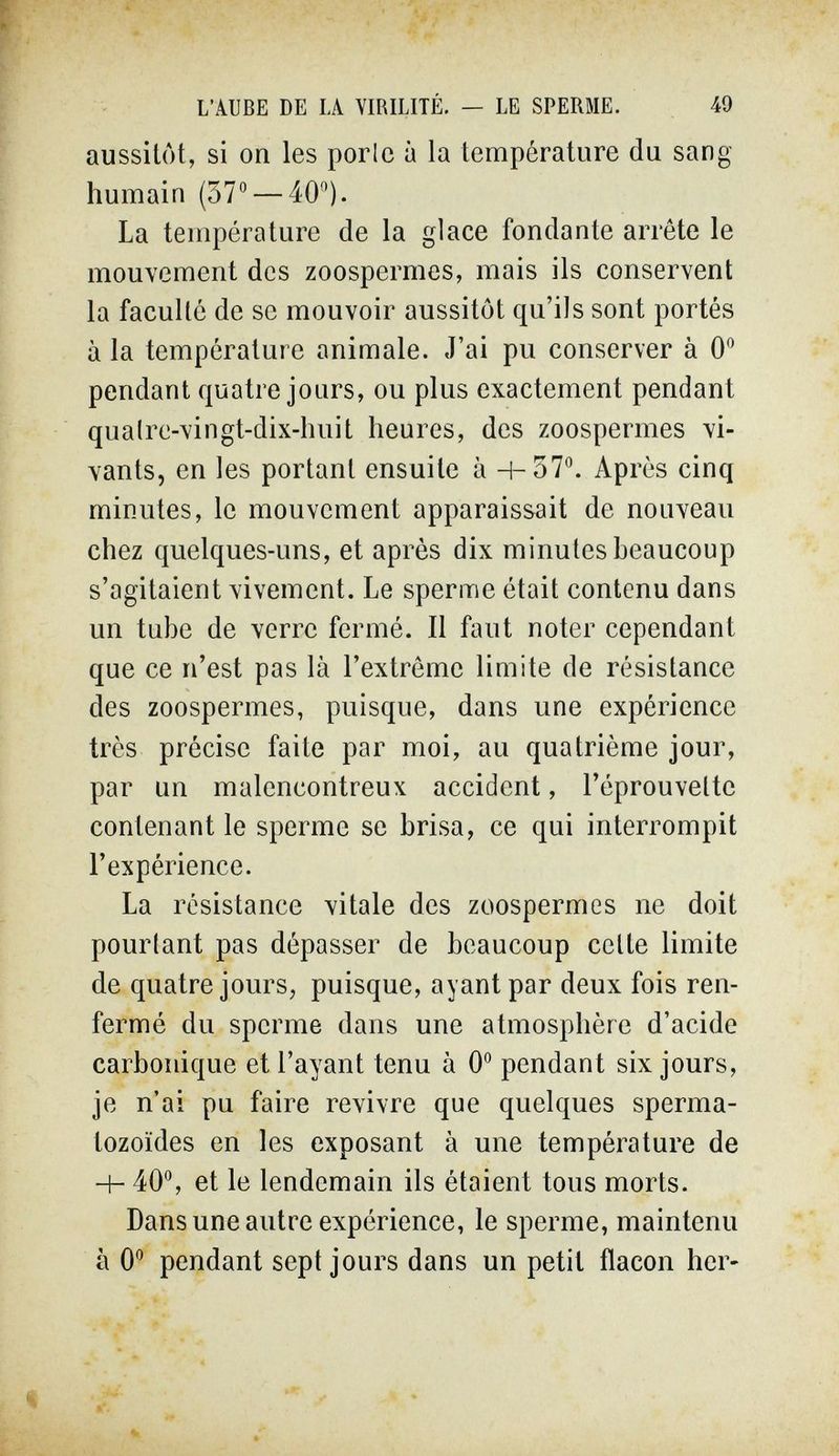 L'AUBE DE LA VIRILITÉ. — LE SPERME. 49 aussitôt, si on les porle à la température du sang- humain (37° — 40). La température de la glace fondante arrête le mouvement des zoospermes, mais ils conservent la faculté de se mouvoir aussitôt qu'ils sont portés à la température animale. J'ai pu conserver à 0'^ pendant quatre jours, ou plus exactement pendant qualre-vingt-dix-huit heures, des zoospermes vi¬ vants, en les portant ensuite à 4-37®. Après cinq minutes, le mouvement apparaissait de nouveau chez quelques-uns, et après dix minutes beaucoup s'agitaient vivement. Le sperme était contenu dans un tube de verre fermé. Il faut noter cependant que ce n'est pas là l'extrême limite de résistance des zoospermes, puisque, dans une expérience très précise faite par moi, au quatrième jour, par un malencontreux accident, l'éprouvette contenant le sperme se brisa, ce qui interrompit l'expérience. La résistance vitale des zoospermes ne doit pourtant pas dépasser de beaucoup celte limite de quatre jours, puisque, ayant par deux fois ren¬ fermé du sperme dans une atmosphère d'acide carbonique et l'ayant tenu à 0° pendant six jours, je n'ai pu faire revivre que quelques sperma¬ tozoïdes en les exposant à une température de Ч- 40°, et le lendemain ils étaient tous morts. Dans une autre expérience, le sperme, maintenu à 0° pendant sept jours dans un petit flacon her-