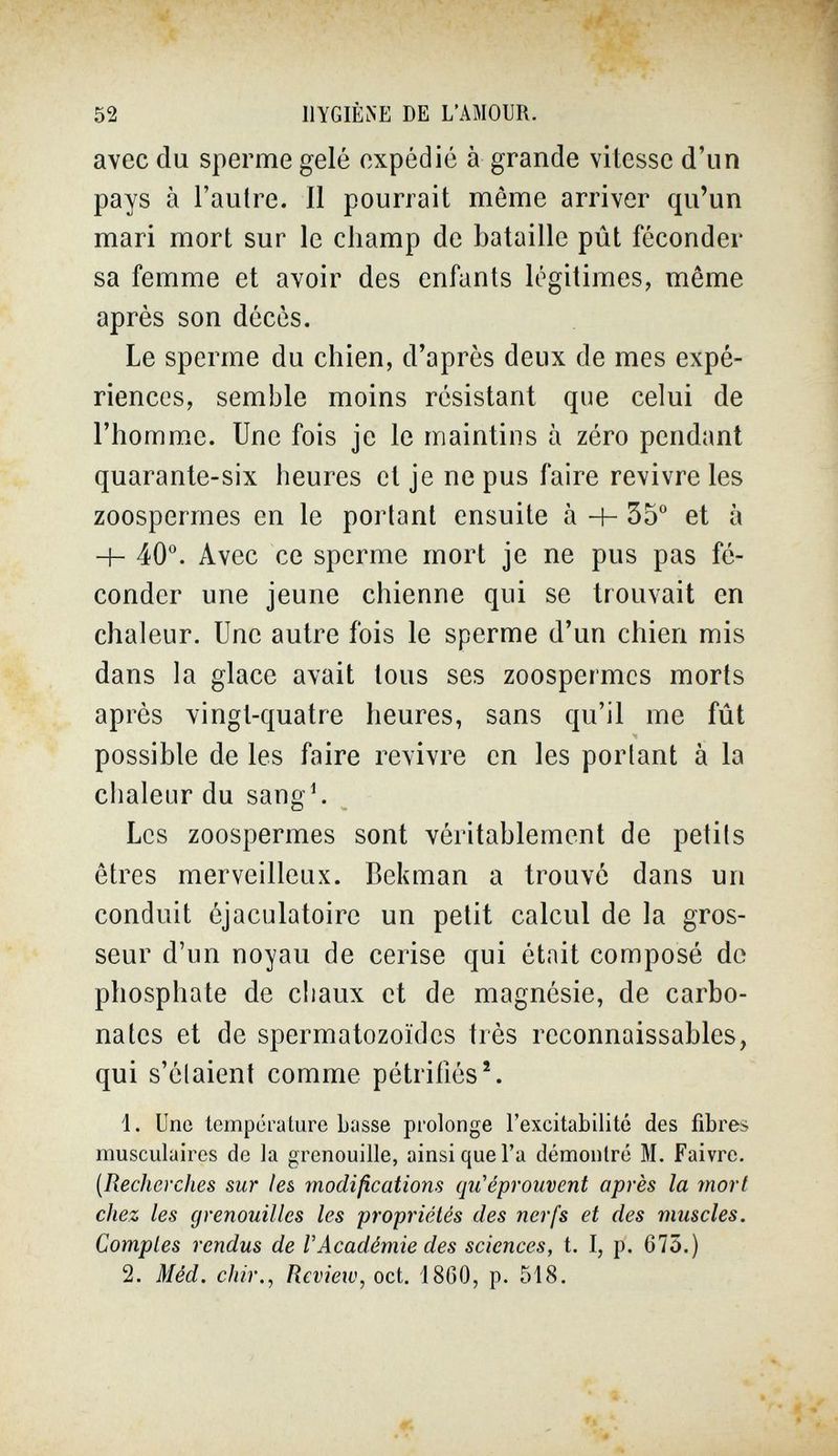 52 llYGIÈiNE DE L'AMOUR. avec du sperme gelé expédié à grande vitesse d'un pays à l'autre. II pourrait même arriver qu'un mari mort sur le champ de bataille pût féconder sa femme et avoir des enfants légitimes, même après son décès. Le sperme du chien, d'après deux de mes expé¬ riences, semble moins résistant que celui de l'homme. Une fois je le maintins à zéro pendant quarante-six heures et je ne pus faire revivre les zoospermes en le portant ensuite à H- 35° et à -h 40°. Avec ce sperme mort je ne pus pas fé¬ conder une jeune chienne qui se trouvait en chaleur. Une autre fois le sperme d'un chien mis dans la glace avait tous ses zoospermes morts après vingt-quatre heures, sans qu'il me fût possible de les faire revivre en les portant à la chaleur du sang4 Les zoospermes sont véritablement de petits êtres merveilleux. Bekman a trouvé dans un conduit éjaculatoire un petit calcul de la gros¬ seur d'un noyau de cerise qui était composé de phosphate de ciiaux et de magnésie, de carbo¬ nates et de spermatozoïdes très reconnaissables, qui s'élaient comme pétrifiés ^ Ì. Une température Lasse prolonge l'excitabilité des fibres musculaires de la grenouille, ainsi que l'a démontré M. Faivre. {Recherches sur les modifications qu'éprouvent après la mort chez les grenouilles les propriétés des nerfs et des muscles. Comptes rendus de VAcadémie des sciences, t. I, p. 675.) 2. Méd. chir., Review, cet. 1860, p. 518,