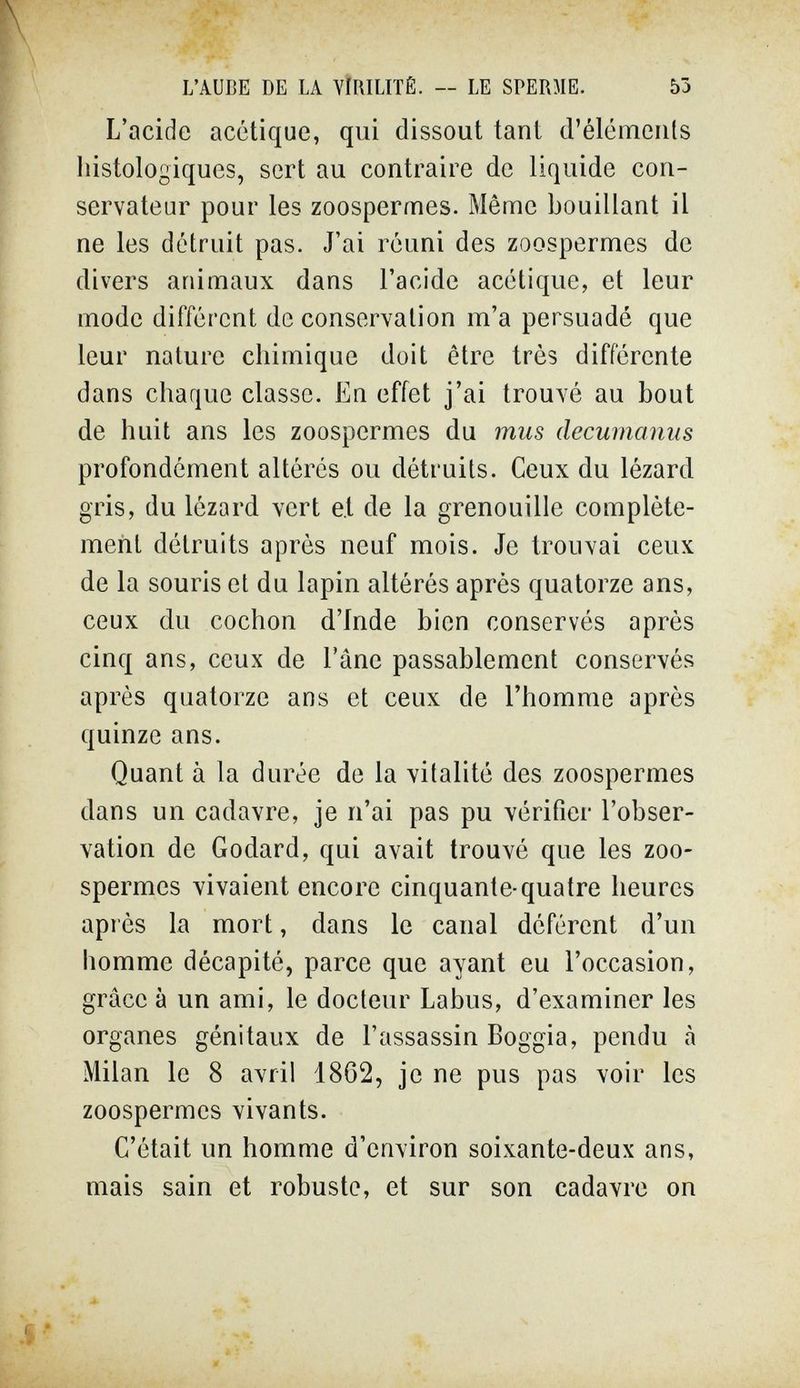 L'AUBE DE LA YÎRILITÉ. -- LE SPERME. 53 L'acide acétique, qui dissout tant d'éléments liistologiques, sert au contraire de liquide con¬ servateur pour les zoospermes. Même bouillant il ne les détruit pas. J'ai réuni des zoospermes de divers animaux dans l'acide acétique, et leur mode différent de conservation m'a persuadé que leur nature chimique doit être très différente dans chaque classe. En effet j'ai trouvé au bout de huit ans les zoospermes du mus decumanus profondément altérés ou détruits. Ceux du lézard gris, du lézard vert et de la grenouille complète¬ ment détruits après neuf mois. Je trouvai ceux de la souris et du lapin altérés après quatorze ans, ceux du cochon d'Inde bien conservés après cinq ans, ceux de l'âne passablement conservés après quatorze ans et ceux de l'homme après quinze ans. Quant à la durée de la vitalité des zoospermes dans un cadavre, je n'ai pas pu vérifier l'obser¬ vation de Godard, qui avait trouvé que les zoo¬ spermes vivaient encore cinquante-quatre heures après la mort, dans le canal déférent d'un homme décapité, parce que ayant eu l'occasion, grâce à un ami, le docteur Labus, d'examiner les organes génitaux de l'assassin Boggia, pendu à Milan le 8 avril 1862, je ne pus pas voir les zoospermes vivants. C'était un homme d'environ soixante-deux ans, mais sain et robuste, et sur son cadavre on
