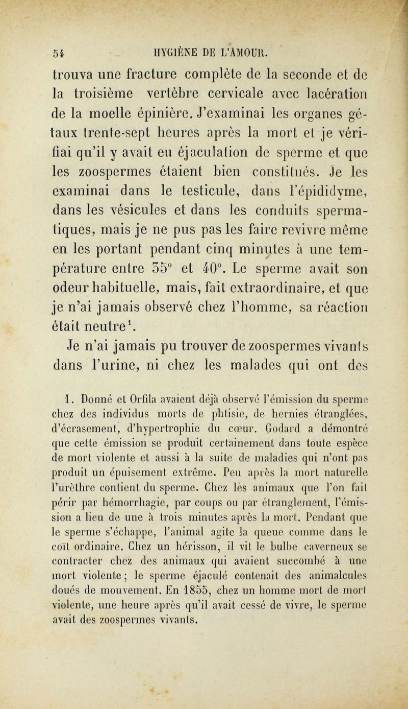 5í HYGIÈNE DE L'AMOUP,. trouva une fracture complète de la seconde et de la troisième vertèbre cervicale avec lacération de la moelle épinière. J'examinai les organes ge- taux trente-sept heures après la mort et je véri¬ fiai qu'il y avait eu éjaculalion de sperme et que les zoospermes étaient bien constitués. Je les examinai dans le testicule, dans l'épididyme, dans les vésicules et dans les conduils sperma- tiques, mais je ne pus pas les faire revivre môme en les portant pendant cinq minutes à une tem¬ pérature entre 55 et 40°. Le speime avait son odeur habituelle, mais, fait extraordinaire, et que je n'ai jamais observé chez l'homme, sa réaction était neutre^ Je n'ai jamais pu trouver de zoospermes vivanis dans l'urine, ni chez les malades qui ont dos 1. Donné et Orfila avaient déjà observé l'émission du sperme chez des individus morts de phtisie, de hernies étranglées, d'écrasement, d'hypertrophie du cœur. Godard a démontré que cette émission se produit certainement dans toute espèce de mort violente et aussi à la suite de maladies qui n'ont pas produit un épuisement extrême. Peu après la mort naturelle l'urèthre contient du sperme. Chez lès animaux que l'on fait périr par hémorrhagie, par coups ou par étranglement, l'émis¬ sion a lieu de une à trois minutes après la mort. Pendant que le sperme s'échappe, l'animal agite la queue comme dans le coït ordinaire. Chez un hérisson, il vit le bulbe caverneux se contracter chez des animaux qui avaient succombé à une mort violente ; le sperme éjaculé contenait des animalcules doués de mouvement. En 1855, chez un homme mort de mort violente, ime heure après qu'il avait cessé de vivre, le sperme avait dos zoospermes vivants.
