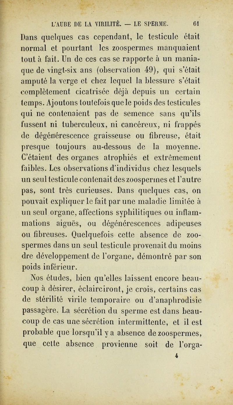 L'AUBE DE LA VIRILITÉ. — LE SPERME. 61 Dans quelques cas cependant, le testicule était normal et pourtant les zoospermes manquaient tout à fait. Un de ces cas se rapporte à un mania¬ que de vingt-six ans (observation 49), qui s'était amputé la verge et chez lequel la blessure s'était complètement cicatrisée déjà depuis un certain temps. Ajoutons toulefois que le poids des testicules qui ne contenaient pas de semence sans qu'ils fussent ni tuberculeux, ni cancéreux, ni frappés de dégénérescence graisseuse ou fibreuse, était presque toujours au-dessous de la moyenne. C'étaient des organes atrophiés et extrêmement faibles. Les observations d'individus chez lesquels un seul testicule contenait des zoospermes et l'autre pas, sont très curieuses. Dans quelques cas, on pouvait expliquer le fait par une maladie limitée à un seul organe, affections syphilitiques ou inflam¬ mations aiguës, ou dégénérescences adipeuses ou fibreuses. Quelquefois cette absence de zoo¬ spermes dans un seul testicule provenait du moins dre développement de l'organe, démontré par son poids inférieur. Nos études, bien qu'elles laissent encore beau¬ coup à désirer, éclairciront, je crois, certains cas de stérilité virile temporaire ou d'anaphrodisie passagère. La sécrétion du sperme est dans beau¬ coup de cas une sécrétion intermittente, et il est probable que lorsqu'il y a absence de zoospermes, que celte absence provienne soit de l'orga- 4