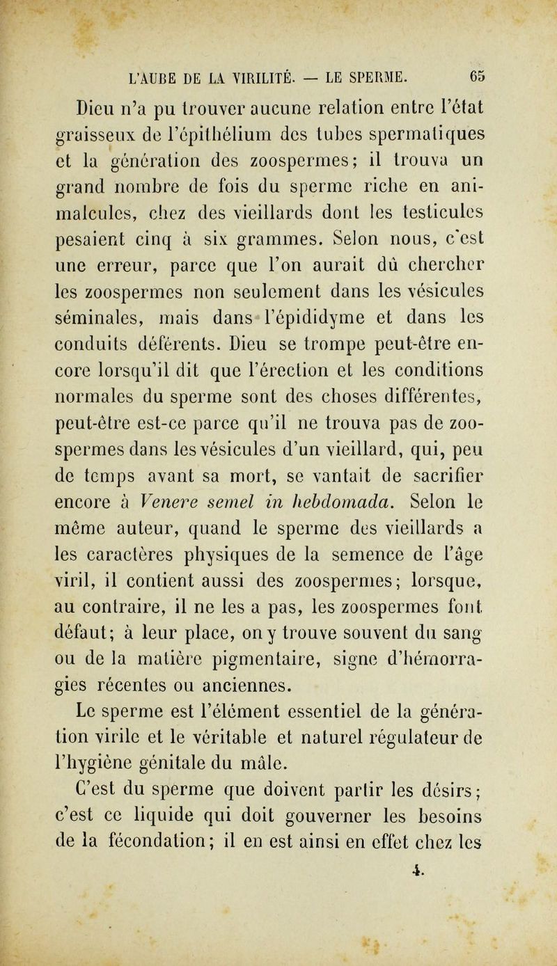 L'AUBE DE LA YIRILITÉ. — LE SPERME. 65 Dieu n'a pu trouver aucune relation entre l'état graisseux de l'épithélium des tubes spermaliques et la génération des zoospermes; il trouva un grand nombre de fois du sperme riche en ani¬ malcules, chez des vieillards dont les testicules pesaient cinq à six grammes. Selon nous, c'est une erreur, parce que l'on aurait dû chercher les zoospermes non seulement dans les vésicules séminales, mais dans l'épididyme et dans les conduits déférents. Dieu se trompe peut-être en¬ core lorsqu'il dit que l'érection et les conditions normales du sperme sont des choses différentes, peut-être est-ce parce qu'il ne trouva pas de zoo¬ spermes dans les vésicules d'un vieillard, qui, peu de temps avant sa mort, se vantait de sacrifier encore à Venere semel in hebdómada. Selon le même auteur, quand le sperme des vieillards a les caractères physiques de la semence de l'âge viril, il contient aussi des zoospermes; lorsque, au contraire, il ne les a pas, les zoospermes font défaut; à leur place, on y trouve souvent du sang ou de la matière pigmentaire, signe d'hémorra¬ gies récentes ou anciennes. Le sperme est l'élément essentiel de la généra¬ tion virile et le véritable et naturel régulateur de l'hygiène génitale du mâle. C'est du sperme que doivent parlir les désirs ; c'est ce liquide qui doit gouverner les besoins de la fécondation; il en est ainsi en effet chez les 4.