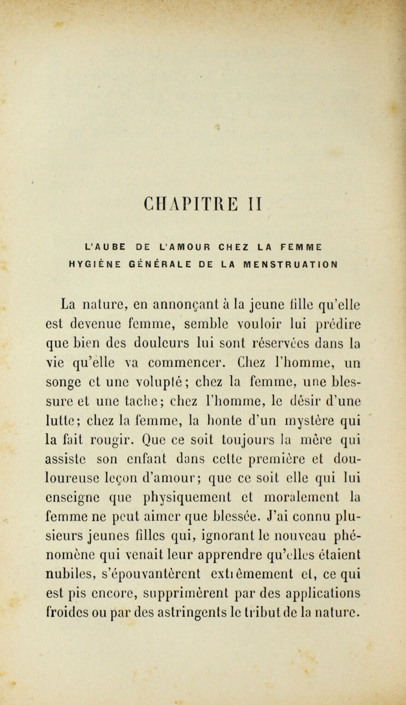 CHAPITRE II L'AUBE DE L'AMOUR CHEZ LA FEMME HYGIÈNE GÉNÉRALE DE LA MENSTRUATION La nature, en annonçant à la jeune iille qu'elle est devenue femme, semble vouloir lui prédire que bien des douleurs lui sont réservées dans la vie qu'elle va commencer. Chez l'homme, un songe et une voluplé; chez la femme, une bles¬ sure et une tache; chez l'homme, le désir d'une lutte; chez la femme, la honte d'un mystère qui la fait rougir. Que ce soit toujours la mère qui assiste son enfant dans cette première et dou¬ loureuse leçon d'amour; que ce soit elle qui lui enseigne que physiquement et moralement la femme ne peut aimer que blessée. J'ai connu plu¬ sieurs jeunes filles qui, ignorant le nouveau phé¬ nomène qui venait leur apprendre qu'elles étaient nubiles, s'épouvantèrent extiemement et, ce qui est pis encore, supprimèrent par des applications froides ou par des astringents le tribut de la nature.