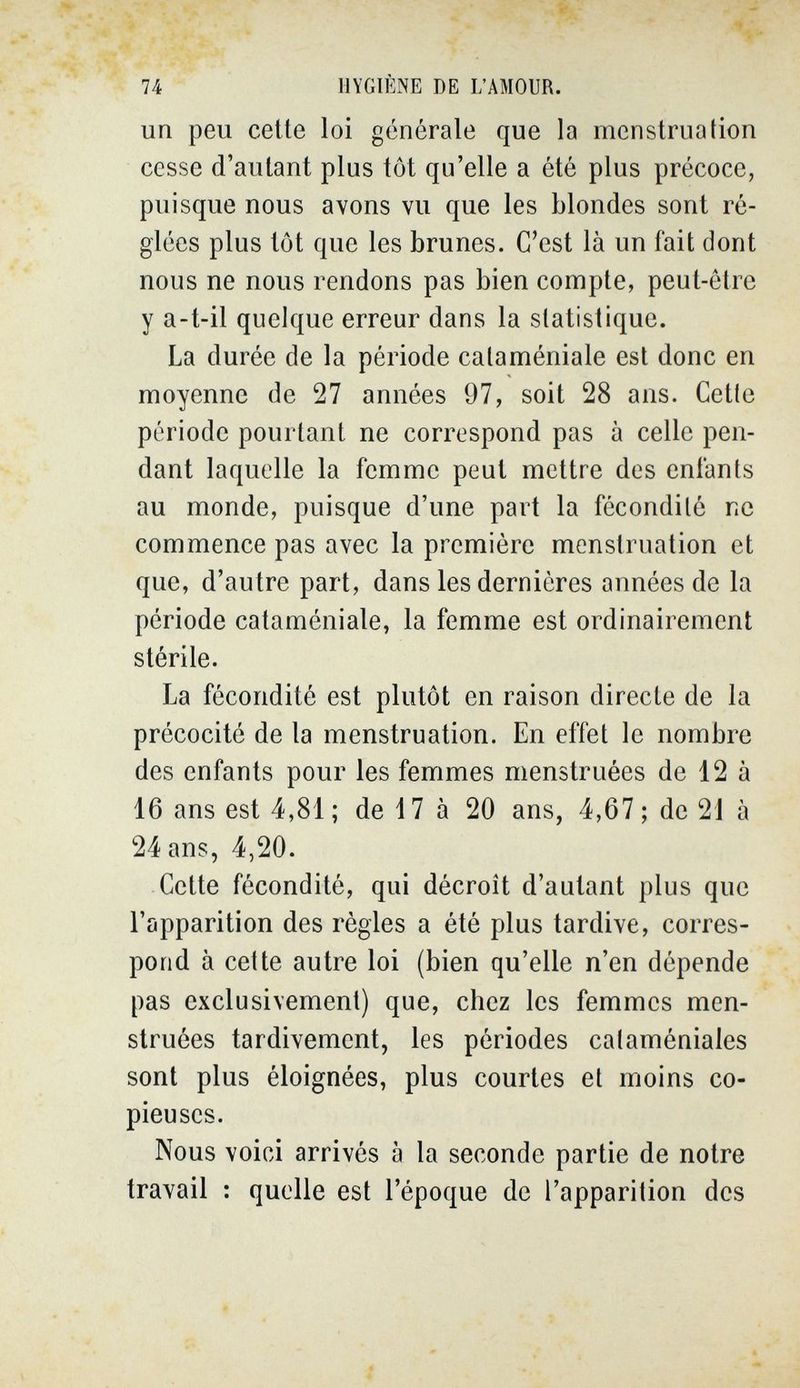 74 HYGIÈNE DE L'AMOUR. un peu celte loi générale que la menstruation cesse d'autant plus tôt qu'elle a été plus précoce, puisque nous avons vu que les blondes sont ré¬ glées plus tôt que les brunes. C'est là un fait dont nous ne nous rendons pas bien compte, peut-être y a-t-il quelque erreur dans la statistique. La durée de la période cataméniale est donc en moyenne de 27 années 97, soit 28 ans. Cette période pourtant ne correspond pas à celle pen¬ dant laquelle la femme peut mettre des enfants au monde, puisque d'une part la fécondité ne commence pas avec la première menstruation et que, d'autre part, dans les dernières années de la période cataméniale, la femme est ordinairement stérile. La fécondité est plutôt en raison directe de la précocité de la menstruation. En effet le nombre des enfants pour les femmes menstruées de 12 à 16 ans est 4,81 ; de 17 à 20 ans, 4,67 ; de 21 à 24 ans, 4,20. Cette fécondité, qui décroît d'autant plus que l'apparition des règles a été plus tardive, corres¬ pond à cette autre loi (bien qu'elle n'en dépende pas exclusivement) que, chez les femmes men¬ struées tardivement, les périodes cataméniales sont plus éloignées, plus courtes et moins co¬ pieuses. Nous voici arrivés à la seconde partie de notre travail : quelle est l'époque de l'apparition des