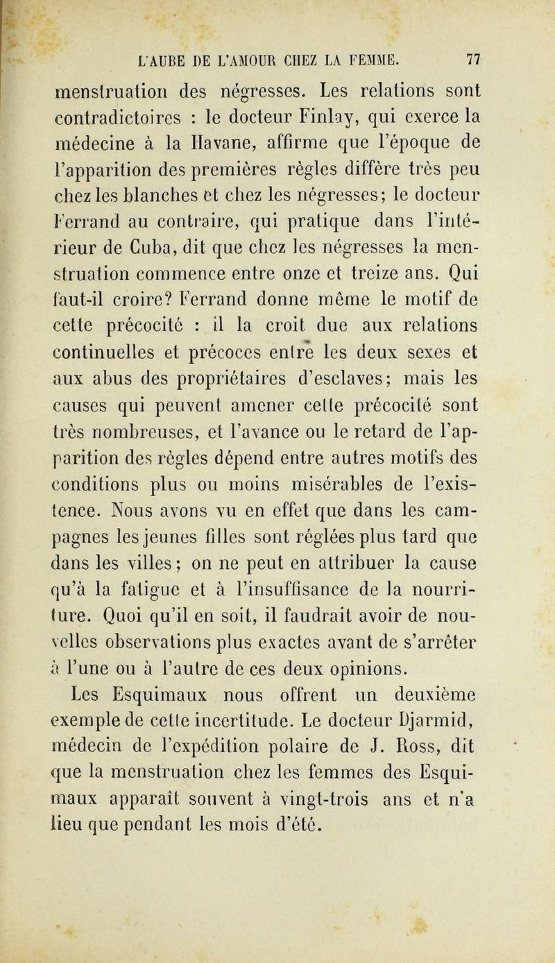 L AUBE DE L'AMOUR CHEZ LA ГЕММЕ. 77 menstruation des négresses. Les relations sont contradictoires : le docteur Finlay, qui exerce la médecine à la Havane, affirme que l'époque de l'apparition des premières règles diffère très peu chez les blanches et chez les négresses; le docteur Ferrand au contraire, qui pratique dans l'inté¬ rieur de Cuba, dit que chez les négresses la men¬ struation commence entre onze et treize ans. Qui faut-il croire? Ferrand donne même le motif de cette précocité : il la croit due aux relations continuelles et précoces enlre les deux sexes et aux abus des propriétaires d'esclaves; mais les causes qui peuvent amener celte précocité sont très nombreuses, et l'avance ou le retard de l'ap¬ parition des règles dépend entre autres motifs des conditions plus ou moins misérables de l'exis¬ tence. Nous avons vu en effet que dans les cam¬ pagnes les jeunes filles sont réglées plus tard que dans les villes ; on ne peut en attribuer la cause qu'à la fatigue et à l'insuffisance de la nourri¬ ture. Quoi qu'il en soit, il faudrait avoir de nou¬ velles observations plus exactes avant de s'arrêter à l'une ou à l'autre de ces deux opinions. Les Esquimaux nous offrent un deuxième exemple de cetle incertitude. Le docteur Djarmid, médecin de l'expédition polaire de J. Ross, dit que la menstruation chez les femmes des Esqui¬ maux apparaît souvent à vingt-trois ans et n'a lieu que pendant les mois d'été.