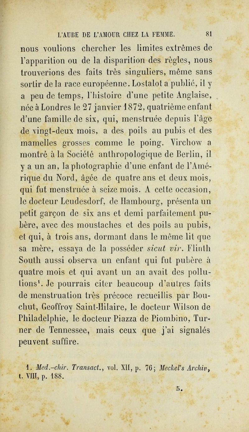 L'AUBE DE L'AMOUR CHEZ LA FEMME. 81 nous voulions chercher les limites exirêmes de l'apparition ou de la disparition des règles, nous trouverions des faits très singuliers, même sans sortir de la race européenne. Lostalot a publié, il y a peu de temps, l'histoire d'une petite Anglaise, née à Londres le 27 janvier d 872, quatrième enfant d'une famille de six, qui, menstruée depuis l'âge de vingt-deux mois, a des poils au pubis et des mamelles grosses comme le poing. Virchow a montré à la Société anthropologique de Berlin, il y a un an, la photographie d'une enfant de l'Amé¬ rique du Nord, âgée de quatre ans et deux mois, qui fut menstruée à seize mois. A celte occasion, le docteur Leudesdorf, de Hambourg, présenta un petit garçon de six ans et demi parfaitement pu¬ bère, avec des moustaches et des poils au pubis, et qui, à trois ans, dormant dans le même lit que sa mère, essaya de la posséder sicut vir. Flinth South aussi observa un enfant qui fut pubère à quatre mois et qui avant un an avait des pollu¬ tions*. Je pourrais citer beaucoup d'aulres faits de menstruation très précoce recueillis par Bou- chut, Geoffroy Saint-Hilaire, le docteur A¥ilson de Philadelphie, le docteur Piazza de Piombino, Tur¬ ner de Tennessee, mais ceux que j'ai signalés peuvent suffire. 1. Med.-chir. Transact., vol. X1Í, p. 76; МескеГs Archiv, t. Vili, p. 188.