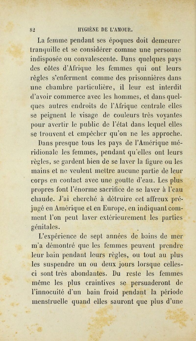 82 HYGIÈÎiE DE L'AMOUR. La femme pendant ses époques doit demeurer tranijuille et se considérer comme une personne indisposée ou convalescente. Dans quelques pays des côtes d'Afrique les femmes qui ont leurs règles s'enferment comme des prisonnières dans une chambre particulière, il leur est interdit d'avoir commerce avec les hommes, et dans quel¬ ques autres endroits de l'Afrique centrale elles se peignent le visage de couleurs très voyantes pour avertir le public de l'état dans lequel elles se Irouvent et empêcher qu'on ne les approche. Dans presque tous les pays de l'Amérique mé¬ ridionale les femmes, pendant qu'elles ont leurs règles, se gardent bien de se laver la figure ou les mains et ne veulent mettre aucune partie de leur corps en contact avec une goutte d'eau. Les plus propres font l'énorme sacrifice de se laver à l'eau chaude. J'ai cherché à détruire cet affreux pré¬ jugé en Amérique et en Europe, en indiquant com¬ ment l'on peut laver extérieurement les parties génitales. L'expérience de sept années de bains de mer m'a démontré que les femmes peuvent prendre leur bain pendant leurs règles, ou tout au plus les suspendre un ou deux jours lorsque celles- ci sont très abondantes. Du reste les femmes même les plus craintives se persuaderont de l'innocuité d'un bain froid pendant la période mensiruelie quand elles sauront que plus d'une m
