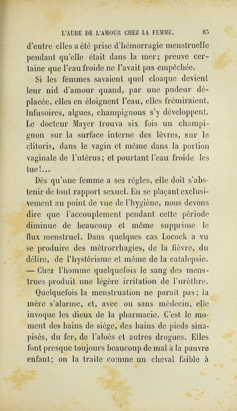 L'AUBE DE L'AMOUR CHEZ LA FEMME. 85 d'entre elles a été prise d'hémorragie menstruelle pendant qu'elle était dans la mer; preuve cer¬ taine que l'eau froide ne l'avait pas empêchée. Si les femmes savaient quel cloaque devient leur nid d'amour quand, par une pudeur dé¬ placée, elles en éloignent l'eau, elles frémiraient. Infusoires, algues, champignons s'y développent. Le docteur Maycr trouva six fois un champi¬ gnon sur la surface interne des lèvres, sur le clitoris, dans le vagin et même dans la portion vaginale de l'utérus; et pourtant l'eau froide les tue!... Dès qu'une femme a ses règles, elle doit s'abs¬ tenir de tout rapport sexuel. En se plaçant exclusi¬ vement au point de vue de l'hygiène, nous devons dire que l'accouplement pendant cette période diminue de beaucoup et même supprime le flux menstruel. Dans quelques cas Locock a vu se produire des métrorrhagies, de la fièvre, du délire, de l'hyslèrisme et même de la catalepsie. — Chez l'homme quelquefois le sang des mens¬ trues produit une légère irritation de l'urèLlire. Quelquefois la menstruation ne parait pas; la mère s'alarme, et, avec ou sans médecin, elle invoque les dieux de la pharmacie. C'est le mo¬ ment des bains de siège, des bains de pieds sina- pisés, du fer, de l'aloès et autres drogues. Elles font presque toujours beaucoup de mal à la pauvre enfant; on la traite comme un cheval faible à