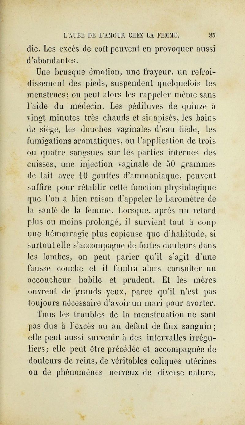 L'AUBE DE L'AMOUR CHEZ LA FEMME. 85 die. Les excès de coït peuvent en provoquer aussi d'abondantes. Une brusque émolion, une frayeur, un refroi- disscnrient des pieds, suspendent quelquefois les menstrues; on peut alors les rappeler même sans l'aide du médecin. Les pédiluves de quinze à vingt minutes très chauds et sitiapisés, les bains de siège, les douches vaginales d'eau tiède, les fumigations aromatiques, ou l'upplicalion de trois ou quatre sangsues sur les parties internes des cuisses, une injection vaginale de 50 grammes de lait avec 10 gouttes d'ammoniaque, peuvent suffire pour rétablir cette fonction physiologique que l'on a bien raison d'appeler le baromètre de la santé de la femme. Lorsque, après un retard plus ou moins prolongé, il survient tout à coup une hémorragie plus copieuse que d'habitude, si surtout elle s'accompagne de fortes douleurs dans les lombes, on peut parier qu'il s'agit d'une fausse couche et il faudra alors consulter un accoucheur habile et prudent. Et les mères ouvrent de 'grands yeux, parce qu'il n'est pas toujours nécessaire d'avoir un mari pour avorter. Tous les troubles de la menstruation ne sont pas dus à l'excès ou au défaut de flux sanguin ; elle peut aussi survenir à des intervalles irrégu¬ liers; elle peut être précédée et accompagnée de douleurs de reins, de véritables coliques utérines ou de phénomènes nerveux de diverse nature,