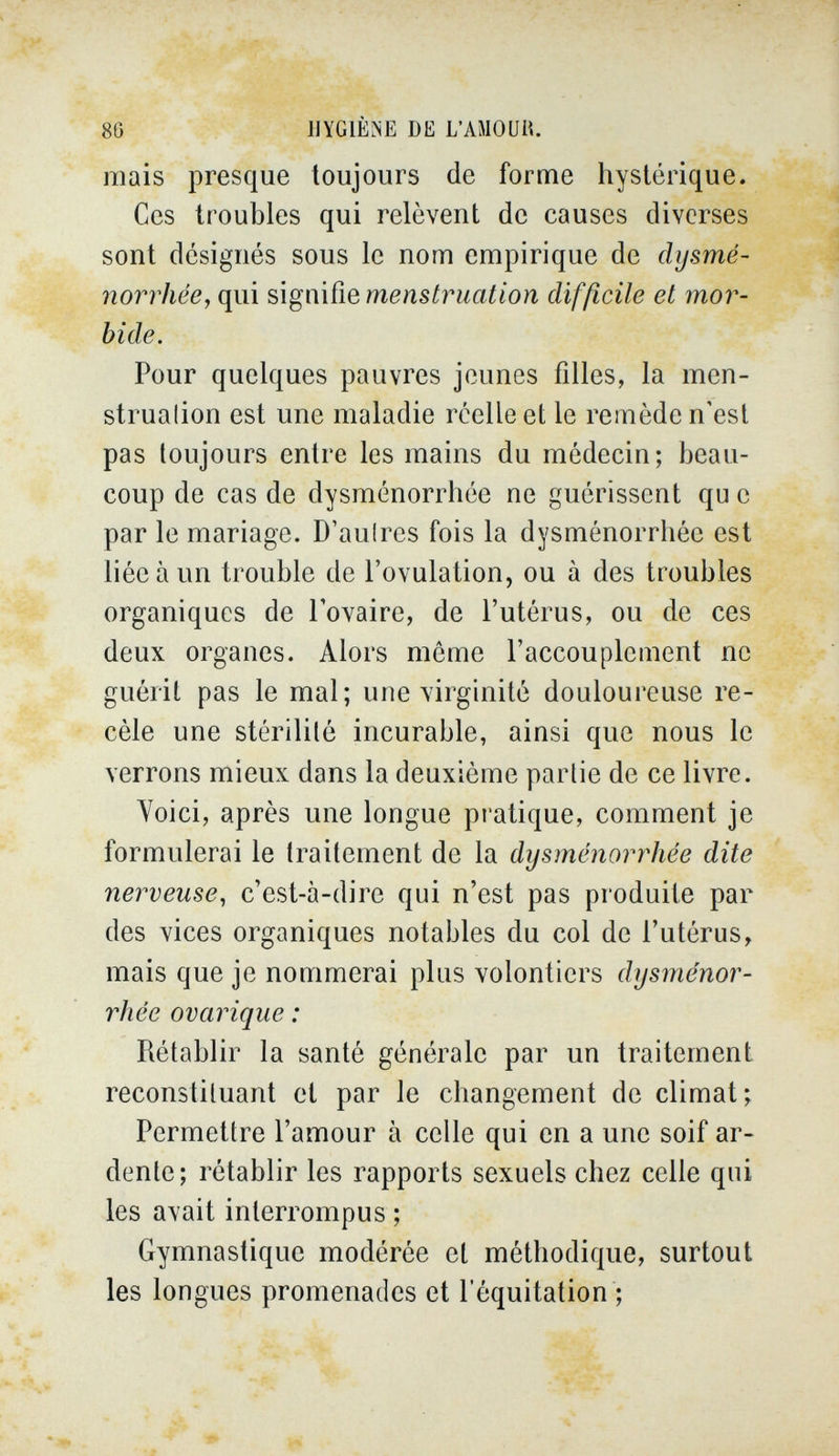 80 •• ' IlYGlÈiNE DE L'AMOUH. mais presque toujours de forme hystérique. Ces troubles qui relèvent de causes diverses sont désignés sous le nom empirique de dysmé¬ norrhée, qui signifie menstruation difficile et mor¬ bide. Pour quelques pauvres jeunes filles, la men- strualion est une maladie réelle et le remède n'est pas toujours entre les mains du médecin; beau¬ coup de cas de dysménorrhée ne guérissent qu e par le mariage. D'aulres fois la dysménorrhée est liée à un trouble de l'ovulation, ou à des troubles organiques de l'ovaire, de l'utérus, ou de ces deux organes. Alors même l'accouplement ne guérit pas le mal; une virginité douloureuse re¬ cèle une stérilité incurable, ainsi que nous le verrons mieux dans la deuxième partie de ce livre. Voici, après une longue pratique, comment je formulerai le traitement de la dysménorrhée dite nerveuse, c'est-à-dire qui n'est pas produite par des vices organiques notables du col de l'utérus, mais que je nommerai plus volontiers dysménor¬ rhée ovarique : Rétablir la santé générale par un traitement reconstituant et par le changement de climat; Permettre l'amour à celle qui en a une soif ar¬ dente; rétablir les rapports sexuels chez celle qui les avait interrompus ; Gymnastique modérée et méthodique, surtout les longues promenades et lequitation ;