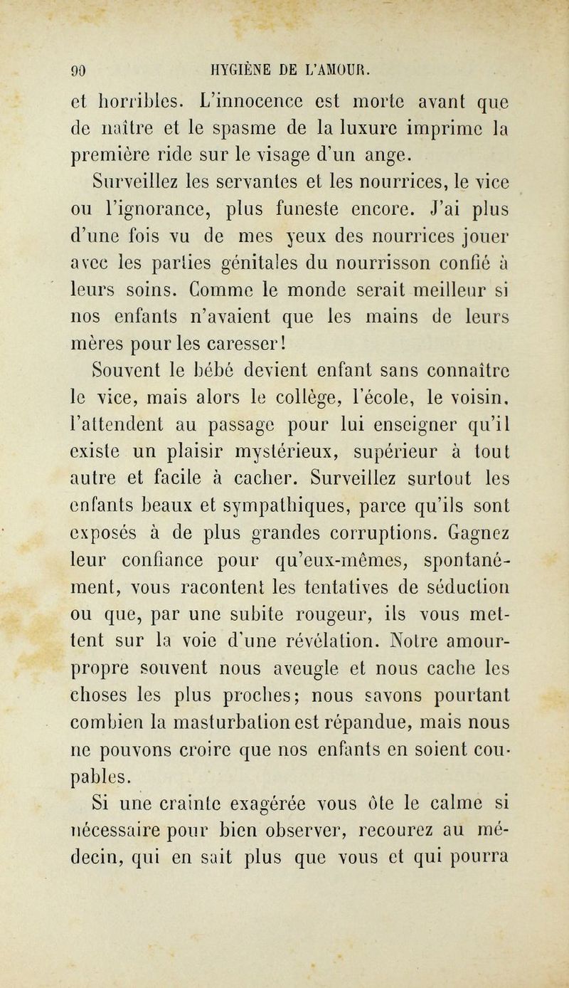 90 HYGIÈNE DE L'AMOUR. et horribles. L'innocence est morte avant que de naître et le spasme de la luxure imprime la première ride sur le visage d'un ange. Surveillez les servantes et les nourrices, le vice ou l'ignorance, plus funeste encore. J'ai plus d'une fois vu de mes yeux des nourrices jouer avec les parlies génitales du nourrisson confié à leurs soins. Comme le monde serait meilleur si nos enfants n'avaient que les mains de leurs mères pour les caresser! Souvent le bébé devient enfant sans connaître le vice, mais alors le collège, l'école, le voisin, l'attendent au passage pour lui enseigner qu'il existe un plaisir mystérieux, supérieur à tout autre et facile à cacher. Surveillez surtout les enfants beaux et sympathiques, parce qu'ils sont exposés à de plus grandes corruptions. Gagnez leur confiance pour qu'eux-mêmes, spontané¬ ment, vous racontent les tentatives de séduction ou que, par une subite rougeur, ils vous met¬ tent sur la voie d'une révélation. Notre amour- propre souvent nous aveugle et nous cache les choses les plus proches; nous savons pourtant combien la masturbation est répandue, mais nous ne pouvons croire que nos enfants en soient cou¬ pables. Si une crainte exagérée vous ôte le calme si nécessaire pour bien observer, recourez au mé¬ decin, qui en suit plus que vous et qui pourra