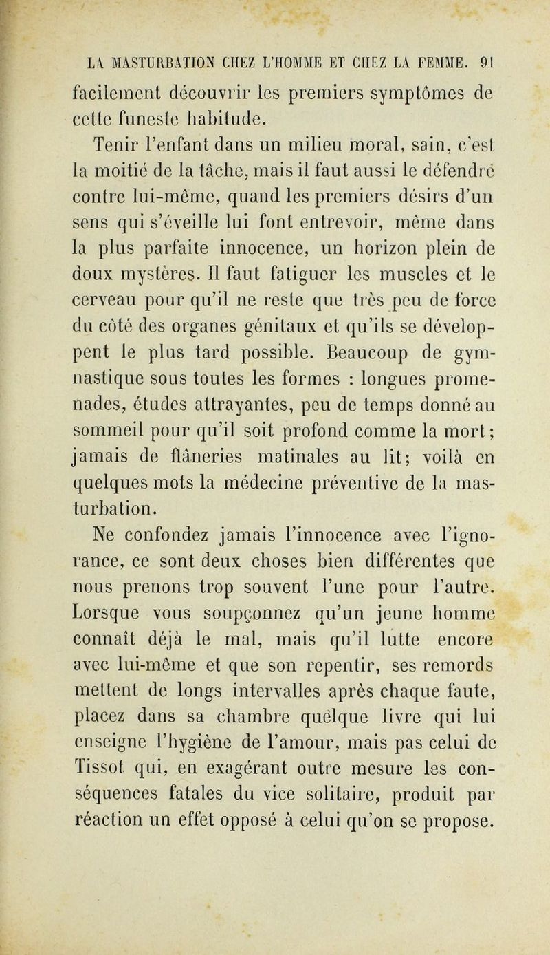 L\ MASTURBATION CHEZ L'HOMME ET CHEZ LA FEMME. 91 facilement découvrir les premiers symptômes de cette funeste habitude. Tenir l'enfant dans un milieu moral, sain, c'est la moitié de la tâche, mais il faut aussi le défendre contre lui-même, quand les premiers désirs d'un sens qui s'éveille lui font entrevoir, môme dans la plus parfaite innocence, un horizon plein de doux mystères. Il faut fatiguer les muscles et le cerveau pour qu'il ne reste que très peu de force du côté des organes génitaux et qu'ils se dévelop¬ pent le plus tard possible. Beaucoup de gym¬ nastique sous toutes les formes : longues prome¬ nades, études attrayantes, peu de temps donné au sommeil pour qu'il soit profond comme la mort ; jamais de flâneries matinales au lit; voilà en quelques mots la médecine préventive de la mas¬ turbation. Ne confondez jamais l'innocence avec l'igno¬ rance, ce sont deux choses bien différentes que nous prenons trop souvent l'une pour l'autre. Lorsque vous soupçonnez qu'un jeune homme connaît déjà le mal, mais qu'il lutte encore avec lui-môme et que son repentir, ses remords mettent de longs intervalles après chaque faute, placez dans sa chambre quelque livre qui lui enseigne l'hygiène de l'amour, mais pas celui de ïissot qui, en exagérant outre mesure les con¬ séquences fatales du vice solitaire, produit par réaction un effet opposé à celui qu'on se propose.