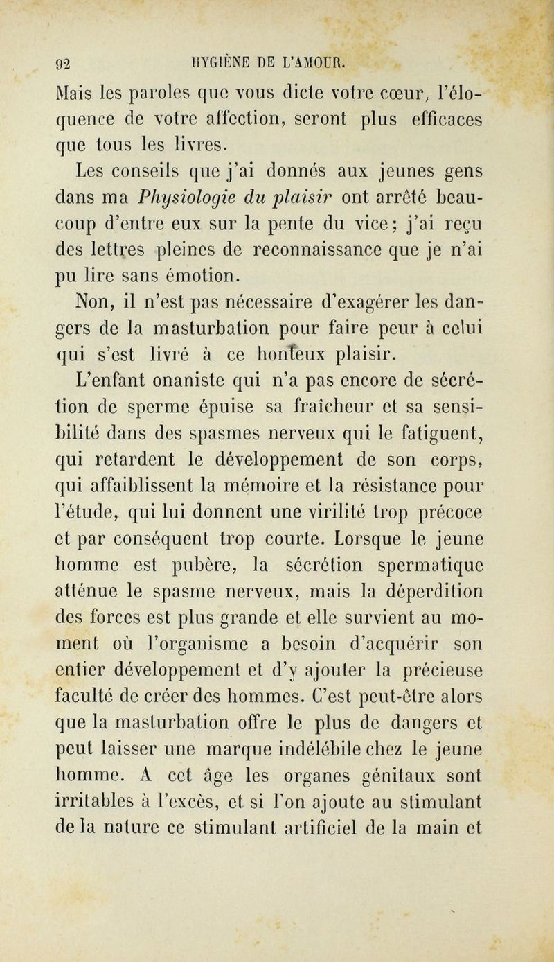 92 HYGIÈNE DE L'AMOUR. Mais les paroles que vous dicte votre соеиГ; l'élo¬ quence de votre affection, seront plus efficaces que tous les livres. Les conseils que j'ai donnés aux jeunes gens dans ma Physiologie du plaisir ont arrêté beau¬ coup d'entre eux sur la pente du vice; j'ai reçu des lettres pleines de reconnaissance que je n'ai pu lire sans émotion. Non, il n'est pas nécessaire d'exagérer les dan¬ gers de la masturbation pour faire peur à celui qui s'est livré à ce honteux plaisir. L'enfant onaniste qui n'a pas encore de sécré¬ tion de sperme épuise sa fraîcheur et sa sensi¬ bilité dans des spasmes nerveux qui le fatiguent, qui relardent le développement de son corps, qui affaiblissent la mémoire et la résistance pour l'étude, qui lui donnent une virilité trop précoce et par conséquent trop courte. Lorsque le jeune homme est pubère, la sécrétion spermatique atténue le spasme nerveux, mais la déperdition des forces est plus grande et elle survient au mo¬ ment où l'organisme a besoin d'acquérir son entier développement et d'y ajouter la précieuse faculté de créer des hommes. C'est peut-être alors que la masturbation offre le plus de dangers et peut laisser une marque indélébile chez le jeune homme. A cet âge les organes génitaux sont irritables à l'excès, et si Ton ajoute au stimulant de la nature ce stimulant artificiel de la main et
