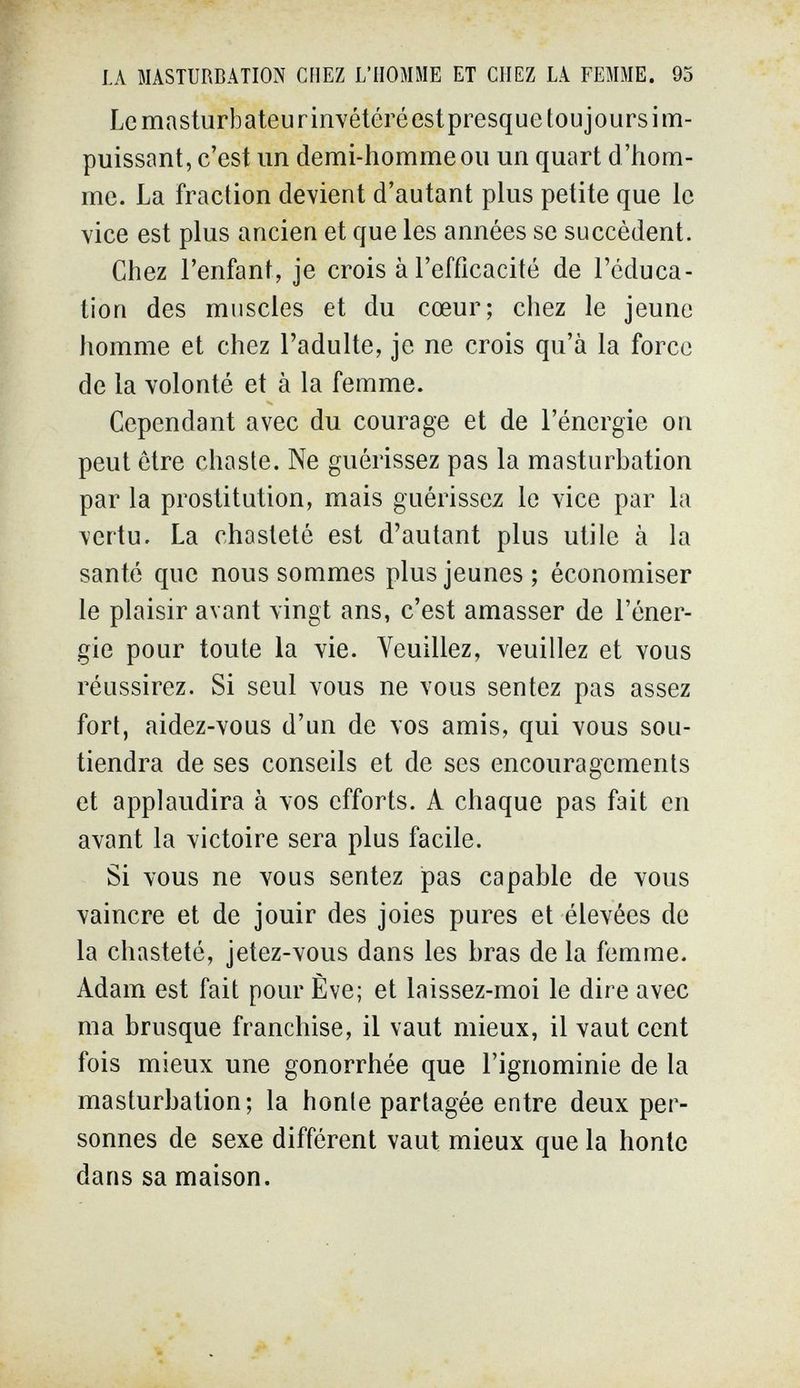 LA MASTURBATION CHEZ L'HOMME ET CHEZ LA FEMME. 95 Le masturb ateu г inveteré est presque tou j ours i m- puissant, c'est un demi-homme ou un quart d'hom¬ me. La fraction devient d'autant plus petite que le vice est plus ancien et que les années se succèdent. Chez l'enfant, je crois à l'efficacité de l'éduca¬ tion des muscles et du cœur; chez le jeune homme et chez l'adulte, je ne crois qu'à la force de la volonté et à la femme. Cependant avec du courage et de l'énergie on peut être chaste. Ne guérissez pas la masturbation par la prostitution, mais guérissez le vice par la vertu. La chasteté est d'autant plus utile à la santé que nous sommes plus jeunes; économiser le plaisir avant vingt ans, c'est amasser de l'éner¬ gie pour toute la vie. Veuillez, veuillez et vous réussirez. Si seul vous ne vous sentez pas assez fort, aidez-vous d'un de vos amis, qui vous sou¬ tiendra de ses conseils et de ses encouragements et applaudira à vos efforts. A chaque pas fait en avant la victoire sera plus facile. Si vous ne vous sentez pas capable de vous vaincre et de jouir des joies pures et élevées de la chasteté, jetez-vous dans les bras de la femme. Adam est fait pour Ève; et laissez-moi le dire avec ma brusque franchise, il vaut mieux, il vaut cent fois mieux une gonorrhée que l'ignominie de la masturbation; la honte partagée entre deux per¬ sonnes de sexe différent vaut mieux que la honte dans sa maison.