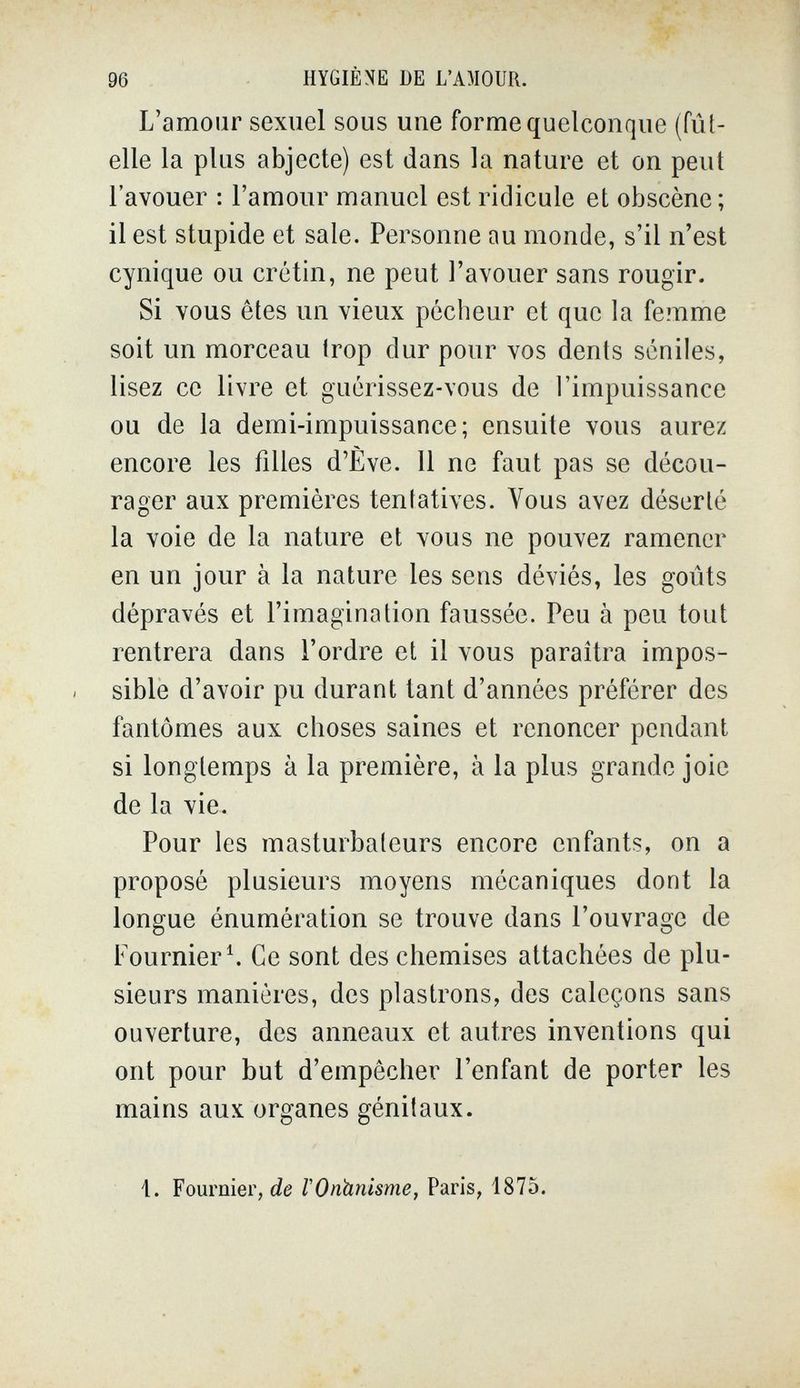 96 HYGIÈNE DE L'AMOUR. L'amour sexuel sous une forme quelconque (fût- elle la plus abjecte) est dans la nature et on peut l'avouer : l'amour manuel est ridicule et obscène ; il est stupide et sale. Personne au monde, s'il n'est cynique ou crétin, ne peut l'avouer sans rougir. Si vous êtes un vieux pécheur et que la femme soit un morceau trop dur pour vos dents seniles, lisez ce livre et guérissez-vous de l'impuissance ou de la demi-impuissance; ensuite vous aurez encore les filles d'Ève. 11 ne faut pas se décou¬ rager aux premières tentatives. Vous avez déserté la voie de la nature et vous ne pouvez ramener en un jour à la nature les sens déviés, les goûts dépravés et l'imagination faussée. Peu à peu tout rentrera dans l'ordre et il vous paraîtra impos¬ sible d'avoir pu durant tant d'années préférer des fantômes aux choses saines et renoncer pendant si longtemps à la première, à la plus grande joie de la vie. Pour les masturbateurs encore enfants, on a proposé plusieurs moyens mécaniques dont la longue énumération se trouve dans l'ouvrage de Fournier\ Ce sont des chemises attachées de plu¬ sieurs manières, des plastrons, des caleçons sans ouverture, des anneaux et autres inventions qui ont pour but d'empêcher l'enfant de porter les mains aux organes génitaux. 1. Fournier, de VOnhnisme, Paris, 1875.