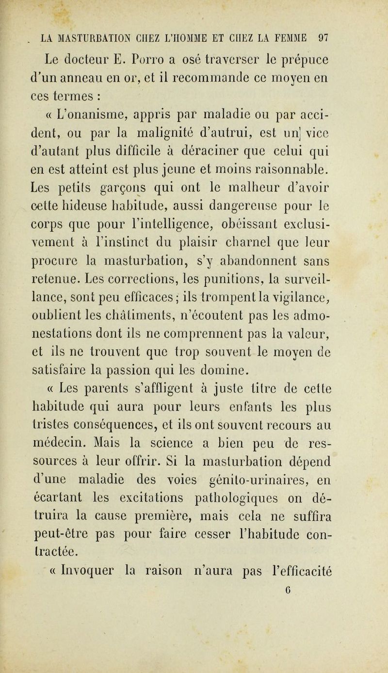 . LA MASTURBATION CHEZ L'HOMME ET CHEZ LA FEMME 97 Le docteur E. Porro a osé traverser le prépuce d'un anneau en or, et il recommande ce moyen en ces termes : c( L'onanisme, appris par maladie ou par acci¬ dent, ou par la malignité d'autrui, est unj vice d'autant plus difficile à déraciner que celui qui en est atteint est plus jeune et moins raisonnable. Les petits garçons qui ont le malheur d'avoir cette hideuse habitude, aussi dangereuse pour le corps que pour l'intelligence, obéissant exclusi¬ vement à l'instinct du plaisir charnel que leur procure la masturbation, s'y abandonnent sans retenue. Les corrections, les punitions, la surveil¬ lance, sont peu efficaces; ils trompent la vigilance, oublient les châtiments, n'écoutent pas les admo¬ nestations dont ils ne comprennent pas la valeur, et ils ne trouvent que trop souvent le moyen de satisfaire la passion qui les domine. « Les parents s'affligent à juste titre de cette habitude qui aura pour leurs enfants les plus tristes conséquences, et ils ont souvent recours au médecin. Mais la science a bien peu de res¬ sources à leur offrir. Si la masturbation dépend d'une maladie des voies génito-urinaires, en écartant les excitations pathologiques on dé¬ truira la cause première, mais cela ne suffira peut-être pas pour faire cesser l'habitude con¬ tractée. « Invoquer la raison n'aura pas l'efficacité G