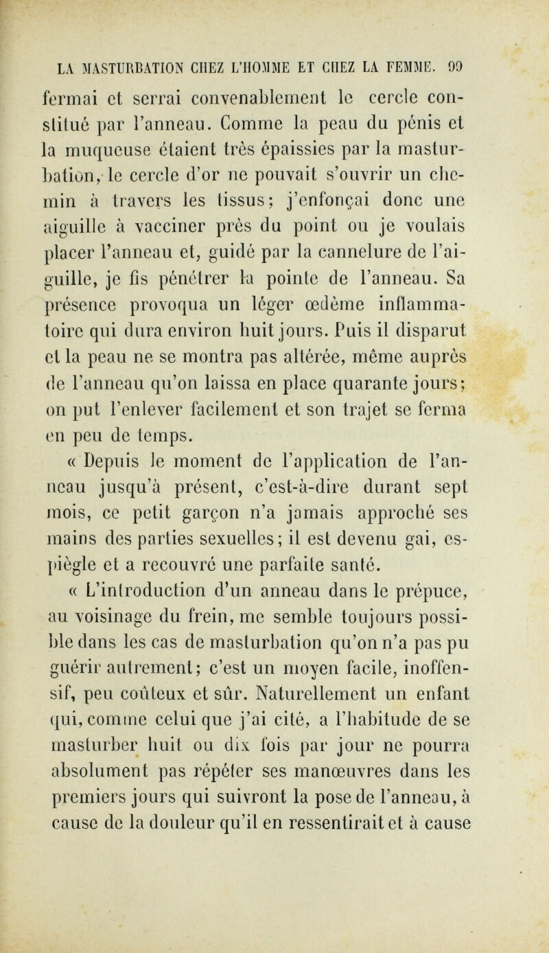 LA MASTURBATION CHEZ L'HOMME ET CHEZ LA ГЕММЕ. 99 fermai et serrai convenablement le cercle con- slitué par l'anneau. Comme la peau du pénis et la muqueuse étaient très épaissies par la mastur¬ bation, le cercle d'or ne pouvait s'ouvrir un che¬ min à travers les tissus; j'enfonçai donc une aiguille à vacciner près du point ou je voulais placer l'anneau et, guidé par la cannelure de l'ai¬ guille, je fis pénétrer la pointe de l'anneau. Sa présence provoqua un léger œdème inflamma¬ toire qui dura environ huit jours. Puis il disparut et la peau ne se montra pas altérée, même auprès de l'anneau qu'on laissa en place quarante jours; on put l'enlever facilement et son trajet se ferma en peu de temps. « Depuis le moment de l'application de l'an¬ neau jusqu'à présent, c'est-à-dire durant sept mois, ce petit garçon n'a jamais approché ses mains des parties sexuelles; il est devenu gai, es¬ piègle et a recouvré une parfaite santé. « L'introduction d'un anneau dans le prépuce, au voisinage du frein, me semble toujours possi¬ ble dans les cas de masturbation qu'on n'a pas pu guérir autrement; c'est un moyen facile, inoffen¬ sif, peu coûteux et sûr. Naturellement un enfant qui, comme celui que j'ai cité, a l'habitude de se masturber huit ou dix fois par jour ne pourra absolument pas répéter ses manœuvres dans les premiers jours qui suivront la pose de l'anneau, à cause de la douleur qu'il en ressentirait et à cause