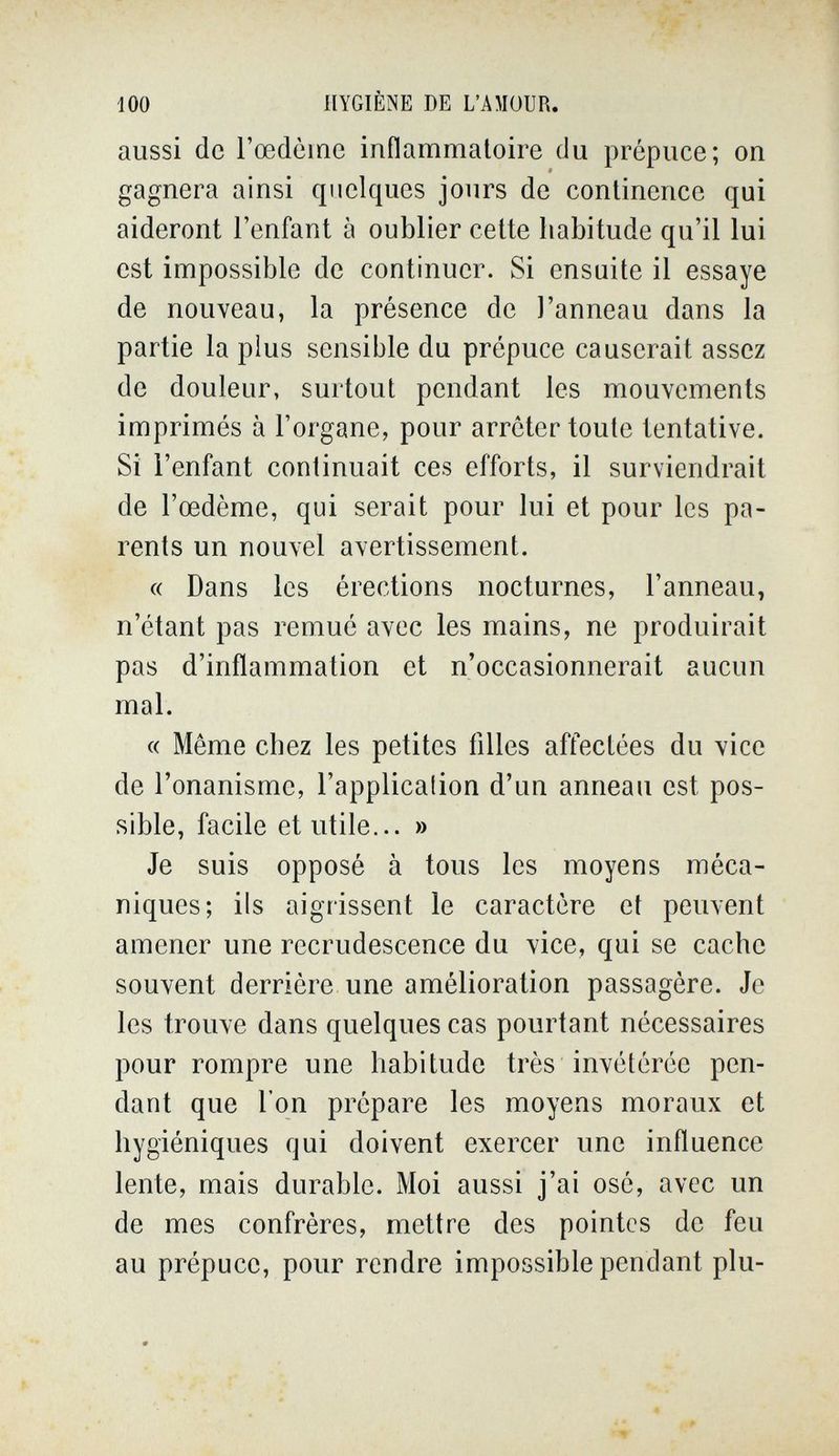 100 HYGIÈNE DE L'AMOUR. aussi de l'œdème inflammatoire du prépuce; on gagnera ainsi quelques jours de continence qui aideront l'enfant à oublier cette habitude qu'il lui est impossible de continuer. Si ensuite il essaye de nouveau, la présence de l'anneau dans la partie la plus sensible du prépuce causerait assez de douleur, surtout pendant les mouvements imprimés à l'organe, pour arrêter toute tentative. Si l'enfant continuait ces efforts, il surviendrait de l'œdème, qui serait pour lui et pour les pa¬ rents un nouvel avertissement. « Dans les érections nocturnes, l'anneau, n'étant pas remué avec les mains, ne produirait pas d'inflammation et n'occasionnerait aucun mal. « Même chez les petites filles affectées du vice de l'onanisme, l'applicalion d'un anneau est pos¬ sible, facile et utile... » Je suis opposé à tous les moyens méca¬ niques; ils aigrissent le caractère et peuvent amener une recrudescence du vice, qui se cache souvent derrière une amélioration passagère. Je les trouve dans quelques cas pourtant nécessaires pour rompre une habitude très invétérée pen¬ dant que l'on prépare les moyens moraux et hygiéniques qui doivent exercer une influence lente, mais durable. Moi aussi j'ai osé, avec un de mes confrères, mettre des pointes de feu au prépuce, pour rendre impossible pendant plu-