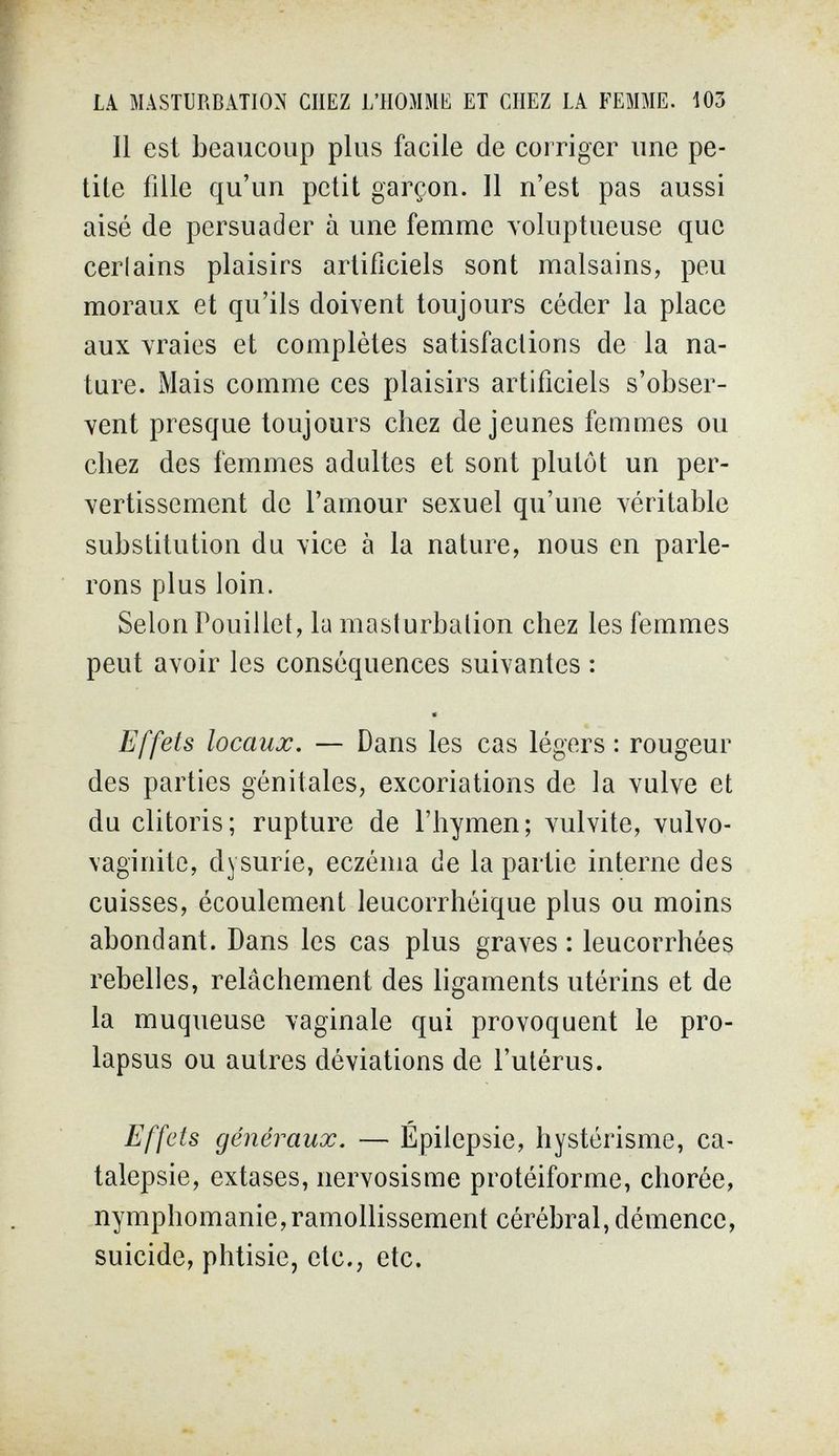 LA MASTURBATION CHEZ L'HOMME ET CHEZ LA FEMME. 103 Il est beaucoup plus facile de corriger une pe¬ tite fille qu'un petit garçon. Il n'est pas aussi aisé de persuader à une femme Yoluptueuse que cerlains plaisirs artificiels sont malsains, peu moraux et qu'ils doivent toujours céder la place aux vraies et complètes satisfactions de la na¬ ture. Mais comme ces plaisirs artificiels s'obser¬ vent presque toujours chez de jeunes femmes ou chez des femmes adultes et sont plutôt un per- vertissement de l'amour sexuel qu'une véritable substitution du vice à la nature, nous en parle¬ rons plus loin. Selon Pouillet, la masturbation chez les femmes peut avoir les conséquences suivantes : Effets locaux. — Dans les cas légers : rougeur des parties génitales, excoriations de la vulve et du clitoris; rupture de l'hymen; vulvite, vulvo¬ vaginite, dysuríe, eczéma de la partie interne des cuisses, écoulement leucorrhéique plus ou moins abondant. Dans les cas plus graves : leucorrhées rebelles, relâchement des ligaments utérins et de la muqueuse vaginale qui provoquent le pro¬ lapsus ou autres déviations de l'utérus. Effets généraux. — Epilepsie, hystérisme, ca¬ talepsie, extases, nervosisme protéiforme, chorée, nymphomanie, ramollissement cérébral, démence, suicide, phtisie, etc., etc. *