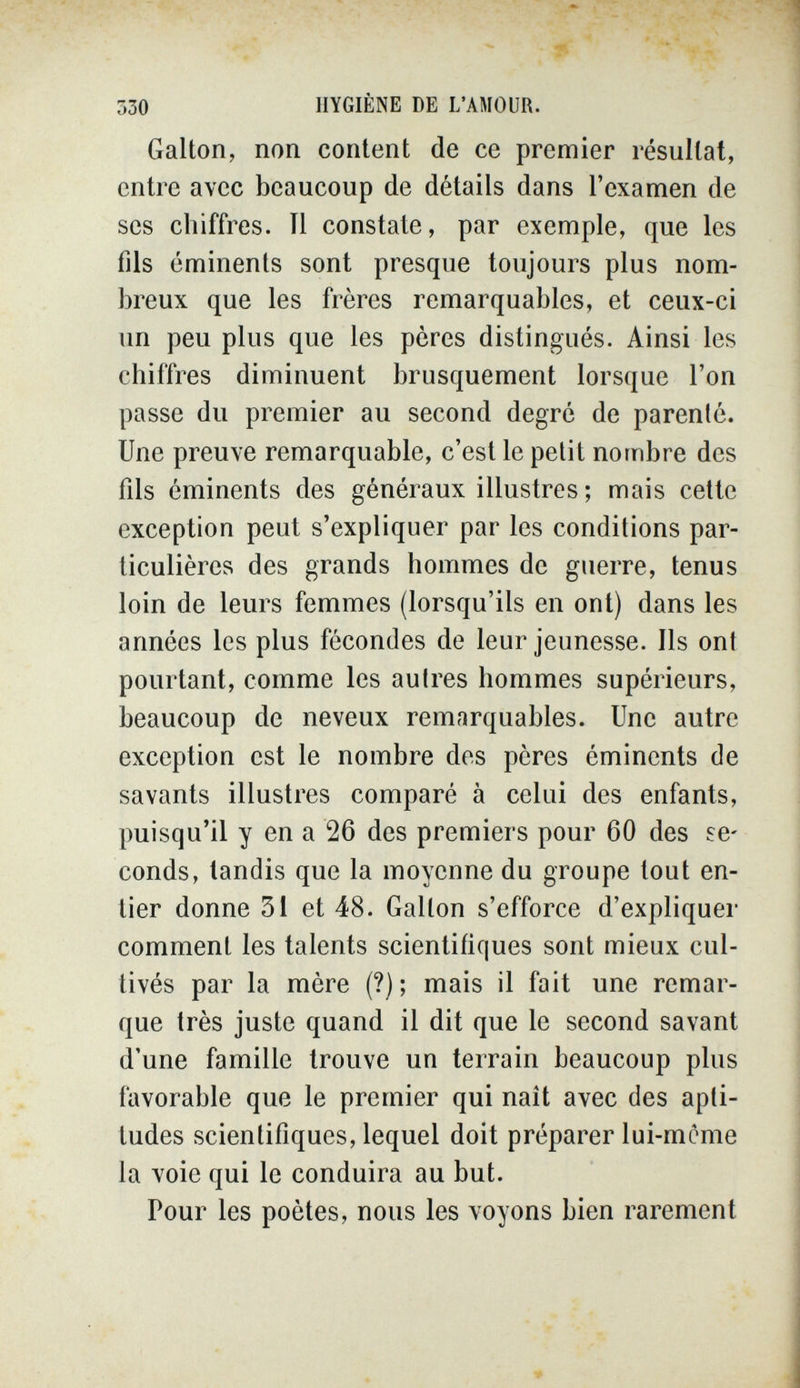 ■ ?*■ ' 'vA- 330 HYGIÈNE DE L'AMOUR. Galton, non content de ce premier résultat, entre avec beaucoup de détails dans l'examen de ses chiffres. Il constate, par exemple, que les fils éminents sont presque toujours plus nom¬ breux que les frères remarquables, et ceux-ci un peu plus que les pères distingués. Ainsi les chiffres diminuent brusquement lorsque l'on passe du premier au second degré de parenté. Une preuve remarquable, c'est le petit nombre des fils éminents des généraux illustres ; mais cette exception peut s'expliquer par les conditions par¬ ticulières des grands hommes de guerre, tenus loin de leurs femmes (lorsqu'ils en ont) dans les années les plus fécondes de leur jeunesse. Ils ont pourtant, comme les autres hommes supérieurs, beaucoup de neveux remarquables. Une autre exception est le nombre des pères éminents de savants illustres comparé à celui des enfants, puisqu'il y en a 26 des premiers pour 60 des se¬ conds, tandis que la moyenne du groupe tout en¬ tier donne 31 et 48. Galton s'efforce d'expliquer comment les talents scientifiques sont mieux cul¬ tivés par la mère (?); mais il fait une remar¬ que très juste quand il dit que le second savant d'une famille trouve un terrain beaucoup plus favorable que le premier qui naît avec des apti¬ tudes scientifiques, lequel doit préparer lui-mcme la voie qui le conduira au but. Pour les poètes, nous les voyons bien rarement