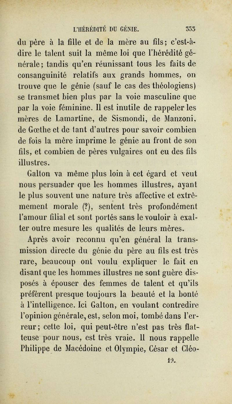 L'HÉRÉDITÉ DU GÉNIE. 353 du père à la fille et de la mère au fils; c'est-à- dire le talent suit la même loi que l'hérédité gé¬ nérale; tandis qu'en réunissant tous les faits de consanguinité relatifs aux grands hommes, on trouve que le génie (sauf le cas des théologiens) se transmet bien plus par la voie masculine que par la voie féminine. Il est inutile de rappeler les mères de Lamartine, de Sismondi, de Manzoni, de Gœthe et de tant d'autres pour savoir combien de fois la mère imprime le génie au front de son fils, et combien de pères vulgaires ont eu des fils illustres. Galton va même plus loin à cet égard et veut nous persuader que les hommes illustres, ayant le plus souvent une nature très affective et extrê¬ mement morale (?), sentent très profondément l'amour filial et sont portés sans le vouloir à exal¬ ter outre mesure les qualités de leurs mères. Après avoir reconnu qu'en général la trans¬ mission directe du génie du père au fils est très rare, beaucoup ont voulu expliquer le fait en disant que les hommes illustres ne sont guère dis¬ posés à épouser des femmes de talent et qu'ils préfèrent presque toujours la beauté et la bonté à l'intelligence. Ici Galton, en voulant contredire l'opinion générale, est, selon moi, tombé dans l'er¬ reur; cette loi, qui peut-être n'est pas très flat¬ teuse pour nous, est très vraie. 11 nous rappelle Philippe de Macédoine et Olympic, César et Cléo- 1'Л
