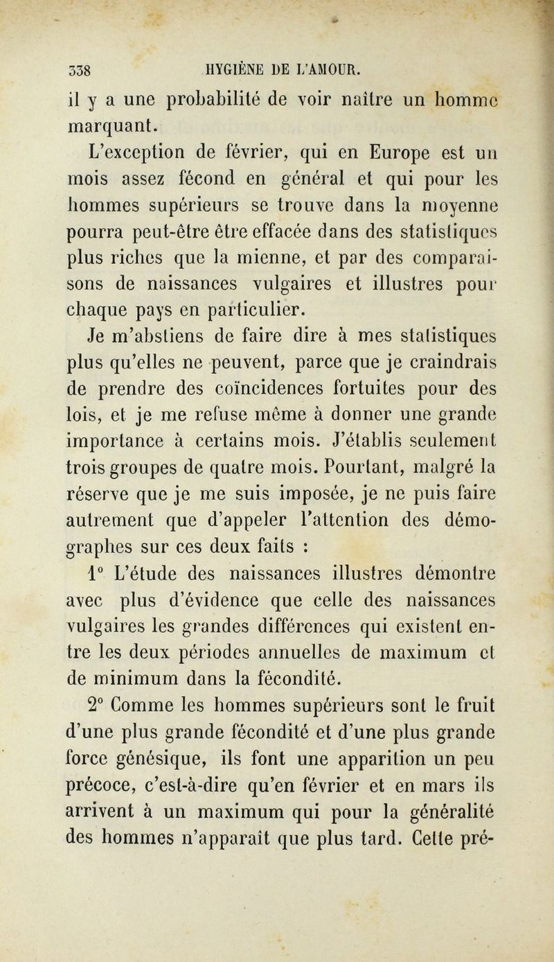 338 HYGIÈNE DE I/AMOUR. il y a une probabilité de voir naître un homme marquant. L'exception de février, qui en Europe est un mois assez fécond en général et qui pour les hommes supérieurs se trouve dans la moyenne pourra peut-être être effacée dans des statistiques plus riches que la mienne, et par des comparai¬ sons de naissances vulgaires et illustres pour chaque pays en particulier. Je m'abstiens de faire dire à mes stalistiques plus qu'elles ne peuvent, parce que je craindrais de prendre des coïncidences fortuites pour des lois, et je me refuse môme à donner une grande importance à certains mois. J'établis seulement trois groupes de quatre mois. Pourtant, malgré la réserve que je me suis imposée, je ne puis faire autrement que d'appeler l'attention des démo¬ graphes sur ces deux faits : 1° L'étude des naissances illustres démontre avec plus d'évidence que celle des naissances vulgaires les grandes différences qui existent en¬ tre les deux périodes annuelles de maximum et de minimum dans la fécondité. 2 Comme les hommes supérieurs sont le fruit d'une plus grande fécondité et d'une plus grande force génésique, ils font une apparition un peu précoce, c'est-à-dire qu'en février et en mars ils arrivent à un maximum qui pour la généralité des hommes n'apparaît que plus tard. Celle pré-