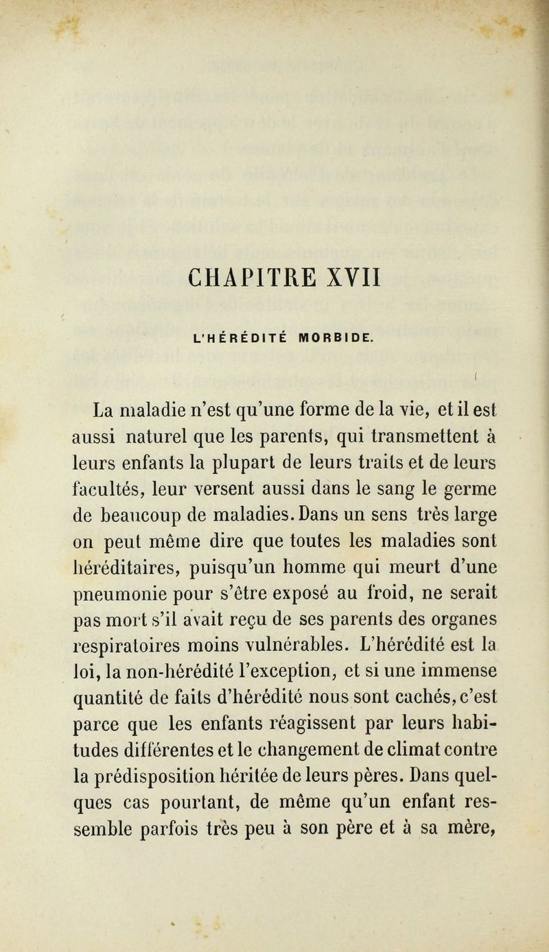 CHAPITRE XVII L'HÉRÉDITÉ MORBIDE. La maladie n'est qu'une forme de la vie, et il est aussi naturel que les parents, qui transmettent à leurs enfants la plupart de leurs traits et de leurs facultés, leur versent aussi dans le sang le germe de beaucoup de maladies. Dans un sens très large on peut même dire que toutes les maladies sont héréditaires, puisqu'un homme qui meurt d'une pneumonie pour s'être exposé au froid, ne serait pas mort s'il avait reçu de ses parents des organes respiratoires moins vulnérables. L'hérédité est la loi, la non-hérédité l'exception, et si une immense quantité de faits d'hérédité nous sont cachés, c'est parce que les enfants réagissent par leurs habi¬ tudes différentes et le changement de climat contre la prédisposition héritée de leurs pères. Dans quel¬ ques cas pourtant, de même qu'un enfant res¬ semble parfois très peu à son père et à sa mère,
