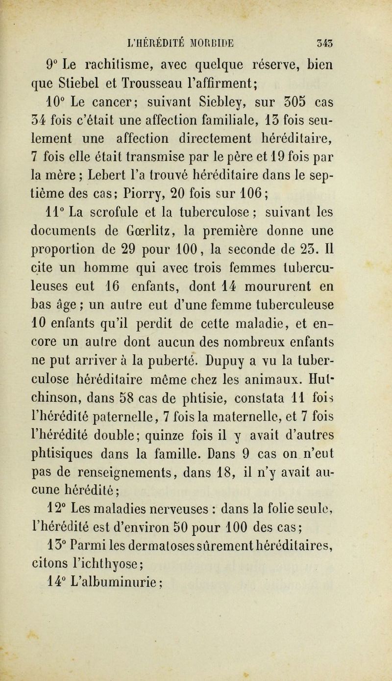 I/HÉRÉDITÉ MORBIDE 343 9° Le rachitisme, avec quelque réserve, bien que Sliebel et Trousseau l'affirment; 10° Le cancer; suivant Siebley, sur 305 cas 34 fois c'était une affection familiale, 13 fois seu¬ lement une affection directement héréditaire, 7 fois elle était transmise par le père et 19 fois par la mère ; Lebert l'a trouvé héréditaire dans le sep¬ tième des cas; Piorry, 20 fois sur 106; 11° La scrofule et la tuberculose; suivant les documents de Gœrlitz, la première donne une proportion de 29 pour 100, la seconde de 23. Il cite un homme qui avec trois femmes tubercu¬ leuses eut 16 enfants, dont 14 moururent en bas âge ; un autre eut d'une femme tuberculeuse 10 enfants qu'il perdit de cette maladie, et en¬ core un autre dont aucun des nombreux enfants ne put arriver à la puberté. Dupuy a vu la tuber¬ culose héréditaire môme chez les animaux. Hut¬ chinson, dans 58 cas de phtisie, constata 11 fois l'hérédité paternelle, 7 fois la maternelle, et 7 fois l'hérédité double; quinze fois il y avait d'autres phtisiques dans la famille. Dans 9 cas on n'eut pas de renseignements, dans 18, il n'y avait au¬ cune hérédité; 12° Les maladies nerveuses : dans la folie seule, l'hérédité est d'environ 50 pour 100 des cas; 13° Parmi les dermatoses sûrement héréditaires, citons l'ichthyose; 14° L'albuminurie;