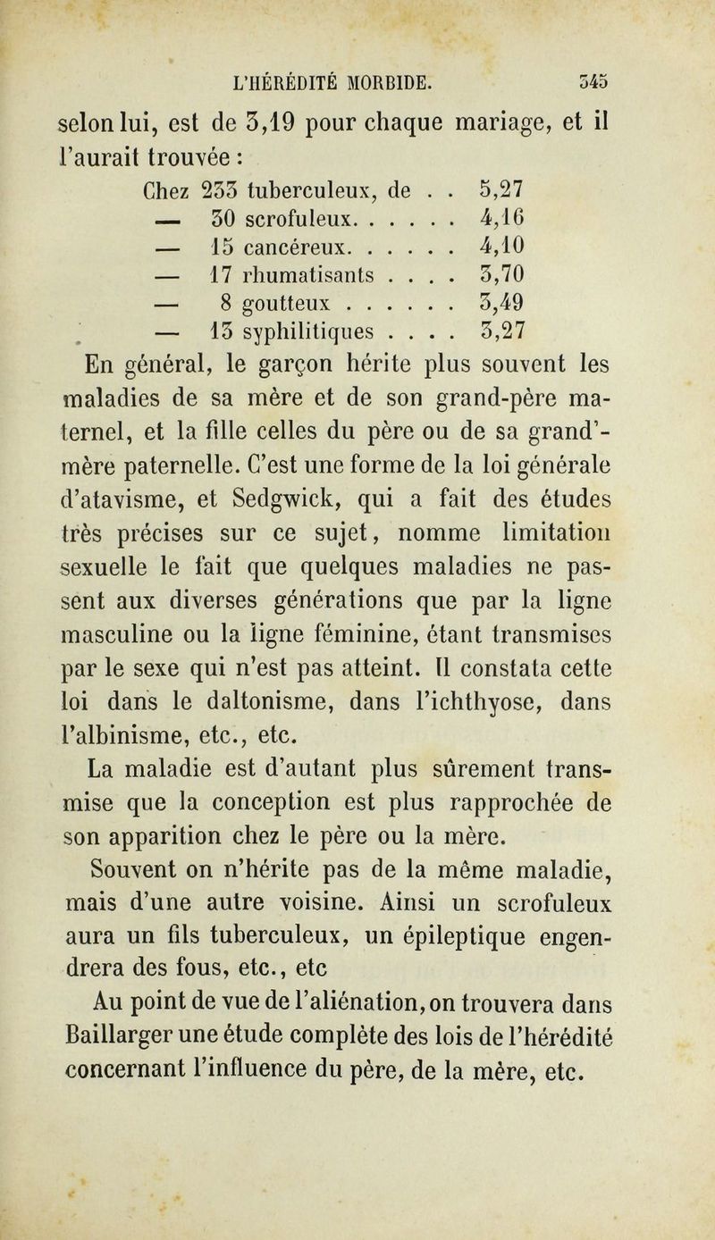 L'HÉRÉDITÉ MORBIDE. 545 selon lui, est de 3,19 pour chaque mariage, et il l'aurait trouvée : En général, le garçon hérite plus souvent les maladies de sa mère et de son grand-père ma¬ ternel, et la fille celles du père ou de sa grand'- mère paternelle. C'est une forme de la loi générale d'atavisme, et Sedgwick, qui a fait des études très précises sur ce sujet, nomme limitation sexuelle le fait que quelques maladies ne pas¬ sent aux diverses générations que par la ligne masculine ou la ligne féminine, étant transmises par le sexe qui n'est pas atteint. Il constata cette loi dans le daltonisme, dans l'ichthyose, dans l'albinisme, etc., etc. La maladie est d'autant plus sûrement trans¬ mise que la conception est plus rapprochée de son apparition chez le père ou la mère. Souvent on n'hérite pas de la même maladie, mais d'une autre voisine. Ainsi un scrofuleux aura un fils tuberculeux, un épileptique engen¬ drera des fous, etc., etc Au point de vue de l'aliénation, on trouvera dans Baillarger une étude complète des lois de l'hérédité concernant l'influence du père, de la mère, etc.