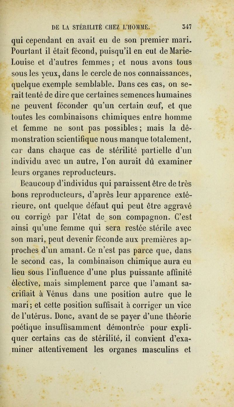 DE LA STÉRILITÉ CHEZ L'HOMME. 347 qui cependant en avait eu de son premier mari. Pourtant il était fécond, puisqu'il en eut de Marie- Louise et d'autres femmes ; et nous avons tous sous les yeux, dans le cercle de nos connaissances, quelque exemple semblable. Dans ces cas, on se¬ rait tenté de dire que certaines semences humaines ne peuvent féconder qu'un certain œuf, et que toutes les combinaisons chimiques entre homme et femme ne sont pas possibles ; mais la dé¬ monstration scientifique nous manque totalement, car dans chaque cas de stérilité partielle d'un individu avec un autre, l'on aurait dû examiner leurs organes reproducteurs. Beaucoup d'individus qui paraissent être de très bons reproducteurs, d'après leur apparence exté¬ rieure, ont quelque défaut qui peut être aggravé ou corrigé par l'état de son compagnon. C'est ainsi qu'une femme qui sera restée stérile avec son mari, peut devenir féconde aux premières ap¬ proches d'un amant. Ce n'est pas parce que, dans le second cas, la combinaison chimique aura eu lieu sous l'influence d'une plus puissante affinité élective, mais simplement parce que l'amant sa¬ crifiait à Yénus dans une position autre que le mari; et cette position suffisait à corriger un vice de l'utérus. Donc, avant de se payer d'une théorie poétique insuffisamment démontrée pour expli¬ quer certains cas de stérilité, il convient d'exa¬ miner attentivement les organes masculins et