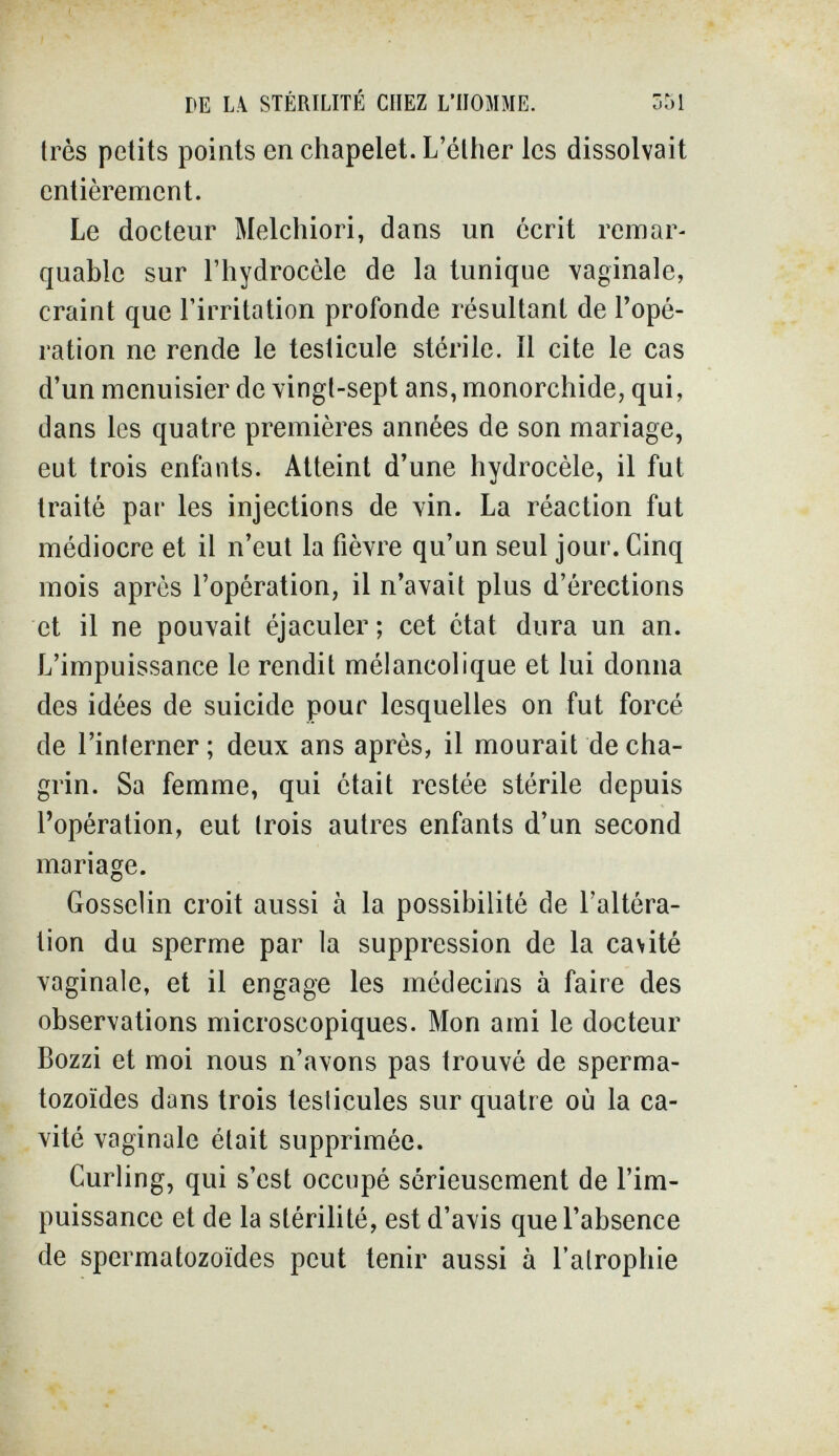 DE L.\ STÉRILITÉ CHEZ L'HOMME. 351 très petits points en chapelet. L'éther les dissolvait entièrement. Le docteur Melchiori, dans un écrit remar¬ quable sur l'hydroccle de la tunique vaginale, craint que l'irritation profonde résultant de l'opé¬ ration ne rende le testicule stérile. Il cite le cas d'un menuisier de vingt-sept ans, monorchide, qui, dans les quatre premières années de son mariage, eut trois enfants. Atteint d'une hydrocèle, il fut traité par les injections de vin. La réaction fut médiocre et il n'eut la fièvre qu'un seul jour. Cinq mois après l'opération, il n'avait plus d'érections et il ne pouvait éjaculer ; cet état dura un an. L'impuissance le rendit mélancolique et lui donna des idées de suicide pour lesquelles on fut forcé de l'interner ; deux ans après, il mourait de cha¬ grin. Sa femme, qui était restée stérile depuis l'opération, eut (rois autres enfants d'un second mariage. Gosselin croit aussi à la possibilité de l'altéra¬ tion du sperme par la suppression de la cavité vaginale, et il engage les médecins à faire des observations microscopiques. Mon ami le docteur Bozzi et moi nous n'avons pas trouvé de sperma¬ tozoïdes dans trois testicules sur quatre où la ca¬ vité vaginale était supprimée. Curling, qui s'est occupé sérieusement de l'im¬ puissance et de la stérilité, est d'avis que l'absence de spermatozoïdes peut tenir aussi à l'atrophie