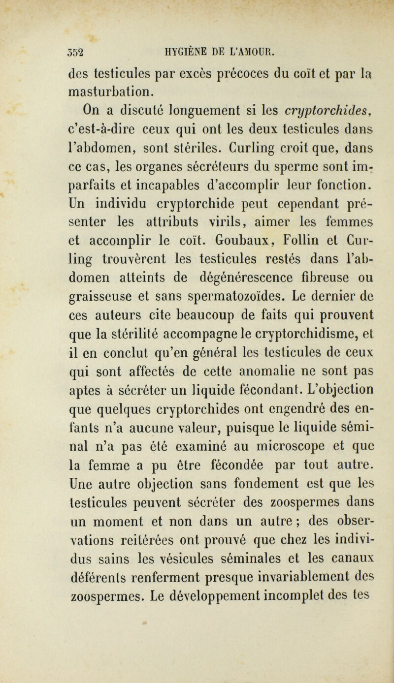 552 HYGIÈNE DE L'AMOUR. des testicules par excès précoces du coït et par la masturbation. On a discuté longuement si les cryptorchides, c'est-à-dire ceux qui ont les deux testicules dans l'abdomen, sont stériles. Curling croit que, dans ce cas, les organes sécréleurs du sperme sont im¬ parfaits et incapables d'accomplir leur fonction. Un individu cryptorchide peut cependant pré¬ senter les attributs virils, aimer les femmes et accomplir le coït. Goubaux, Follin et Cur¬ ling trouvèrent les testicules restés dans l'ab¬ domen atteints de dégénérescence fibreuse ou graisseuse et sans spermatozoïdes. Le dernier de ces auteurs cite beaucoup de faits qui prouvent que la stérilité accompagne le cryptorchidisme, et il en conclut qu'en général les testicules de ceux qui sont affectés de cette anomalie ne sont pas aptes à sécréter un liquide fécondant. L'objection que quelques cryptorchides ont engendré des en¬ fants n'a aucune valeur, puisque le liquide sémi¬ nal n'a pas été examiné au microscope et que la femme a pu être fécondée par tout autre. Une autre objection sans fondement est que les testicules peuvent sécréter des zoospermes dans un moment et non dans un autre ; des obser¬ vations reitérées ont prouvé que chez les indivi¬ dus sains les vésicules séminales et les canaux déférents renferment presque invariablement des zoospermes. Le développement incomplet des tes