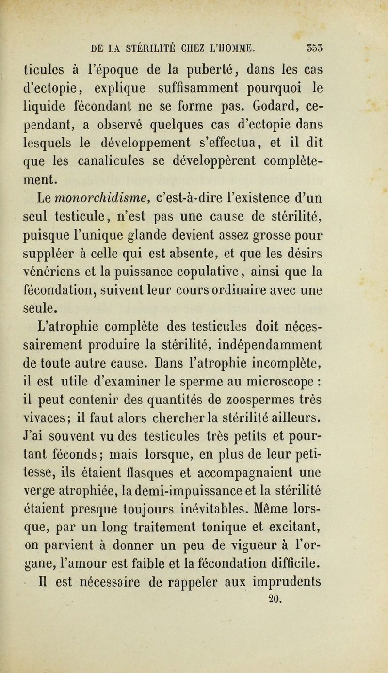 DE LA STÉRILITÉ CHEZ L'HOMME. 353 ticulcs à l'époque de la puberté, dans les cas d'ectopie, explique suffisamment pourquoi le liquide fécondant ne se forme pas. Godard, ce¬ pendant, a observé quelques cas d'ectopie dans lesquels le développement s'effectua, et il dit que les canalicules se développèrent complète¬ ment. Le monorchidisme, c'est-à-dire l'existence d'un seul testicule, n'est pas une cause de stérilité, puisque l'unique glande devient assez grosse pour suppléer à celle qui est absente, et que les désirs vénériens et la puissance copulative, ainsi que la fécondation, suivent leur cours ordinaire avec une seule. L'atrophie complète des testicules doit néces¬ sairement produire la stérilité, indépendamment de toute autre cause. Dans l'atrophie incomplète, il est utile d'examiner le sperme au microscope : il peut contenir des quantités de zoospermes très vivaces; il faut alors chercher la stérilité ailleurs. J'ai souvent vu des testicules très petits et pour¬ tant féconds ; mais lorsque, en plus de leur peti¬ tesse, ils étaient flasques et accompagnaient une verge atrophiée, la demi-impuissance et la stérilité étaient presque toujours inévitables. Même lors¬ que, par un long traitement tonique et excitant, on parvient à donner un peu de vigueur à l'or¬ gane, l'amour est faible et la fécondation difficile. Il est nécessaire de rappeler aux imprudents 20.