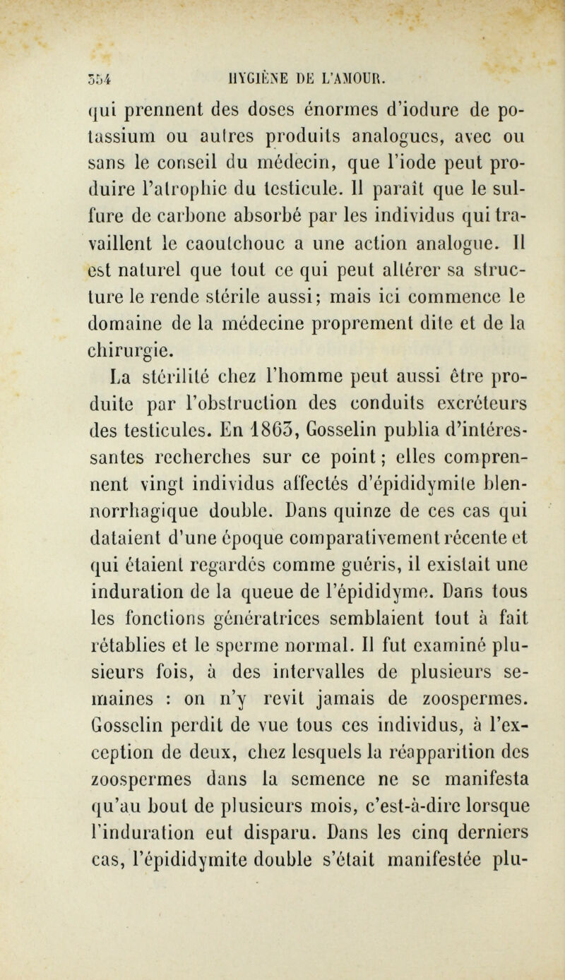 ЪЫ HYGIÈNE DE L'AMOUR. qui prennent des doses énormes d'iodure de po¬ tassium ou autres produits analogues, avec ou sans le conseil du médecin, que l'iode peut pro¬ duire l'alrophie du testicule. II parait que le sul¬ fure de carbone absorbé par les individus qui tra¬ vaillent le caoutchouc a une action analogue. Il est naturel que tout ce qui peut altérer sa struc¬ ture le rende stérile aussi; mais ici commence le domaine de la médecine proprement dite et de la chirurgie. La stérilité chez l'homme peut aussi être pro¬ duite par l'obstruction des conduits excréteurs des testicules. En 1863, Gosselin publia d'intéres¬ santes recherches sur ce point ; elles compren¬ nent vingt individus affectés d'épididymite blen- norrhagique double. Dans quinze de ces cas qui dataient d'une époque comparativement récente et qui étaient regardés comme guéris, il existait une induration de la queue de l'épididymo. Dans tous les fonctions génératrices semblaient tout à fait rétablies et le sperme normal. Il fut examiné plu¬ sieurs fois, à des intervalles de plusieurs se¬ maines : on n'y revit jamais de zoospermes. Gosselin perdit de vue tous ces individus, à l'ex¬ ception de deux, chez lesquels la réapparition des zoospermes dans la semence ne se manifesta qu'au bout de plusieurs mois, c'est-à-dire lorsque l'induration eut disparu. Dans les cinq derniers cas, l'épididymite double s'était manifestée plu-