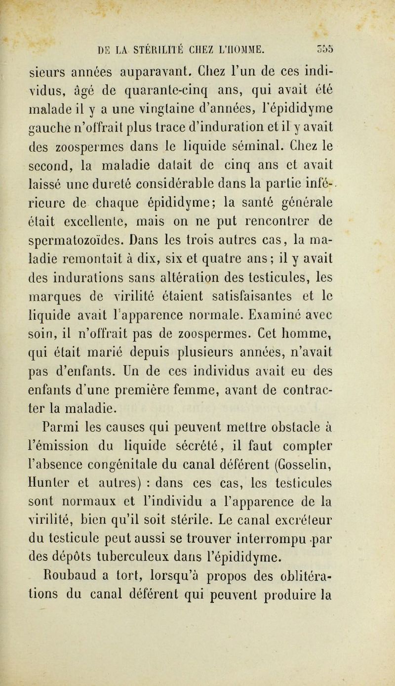 DE LA STÉRILITÉ CHEZ L'HOMME. 3^5 sieurs années auparavant. Cliez l'un de ces indi¬ vidus, âgé de quarante-cinq ans, qui avait été malade il y a une vingtaine d'années, l'épididyme gauche n'offrait plus trace d'induration et il y avait des zoospermes dans le liquide séminal. Chez le second, la maladie dalait de cinq ans et avait laissé une dui eté considérable dans la partie infé-. ricurc de chaque épididyme; la santé générale était excellente, mais on ne put rencontrer de spermatozoïdes. Dans les trois autres cas, la ma¬ ladie remontait à dix, six et quatre ans ; il y avait des indurations sans altération des testicules, les marques de virilité étaient satisfaisantes et le liquide avait Гаррагепсе normale. Examiné avec soin, il n'offrait pas de zoospermes. Cet homme, qui était marié depuis plusieurs années, n'avait pas d'enfants. Un de ces individus avait eu des enfants d'une première femme, avant de contrac¬ ter la maladie. Parmi les causes qui peuvent mettre obstacle à l'émission du liquide sécrété, il faut compter l'absence congénitale du canal déférent (Gosselin, Hunter et autres) : dans ces cas, les testicules sont normaux et l'individu a l'apparence de la virilité, bien qu'il soit stérile. Le canal excréteur du testicule peut aussi se trouver interrompu -par des dépôts tuberculeux dans l'épididyme. Roubaud a tort, lorsqu'à propos des oblitéra¬ tions du canal déférent qui peuvent produire la