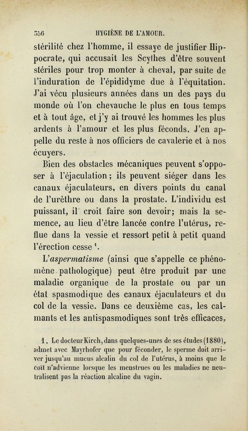 556 HYGIÈNE DE L'AMOUR. stérilité chez l'homme, il essaye de justifier Hip- pocrate, qui accusait les Scylhes d'être souvent stériles pour trop monter à cheval, par suite de l'induration de l'épididyme due à l'équitation. J'ai vécu plusieurs années dans un des pays du monde où l'on chevauche le plus en tous temps et à tout âge, et j'y ai trouvé les hommes les plus ardents à l'amour et les plus féconds. J'en ap¬ pelle du reste à nos officiers de cavalerie et à nos écuyers. Bien des obstacles mécaniques peuvent s'oppo¬ ser à l'éjaculation ; ils peuvent siéger dans les canaux éjaculateurs, en divers points du canal de l'urèthre ou dans la prostate. L'individu est puissant, il croit faire son devoir; mais la se¬ mence, au lieu d'être lancée contre l'utérus, re¬ flue dans la vessie et ressort petit à petit quand l'érection cesse ^ Vaspermatîsme (ainsi que s'appelle ce phéno¬ mène pathologique) peut être produit par une maladie organique de la prostale ou par un état spasmodique des canaux éjaculateurs et du col de la vessie. Dans ce deuxième cas, les cal¬ mants et les antispasmodiques sont très efficaces, 1. Le docteur Kirch, dans quelques-unes de ses études (1880), admet avec Mayrhofer que pour féconder, le sperme doit arri¬ ver jusqu'au mucus alcalin du col de l'utérus, à moins que le coït n'advienne lorsque les menstrues ou les maladies ne neu¬ tralisent pas la réaction alcaline du vagin.
