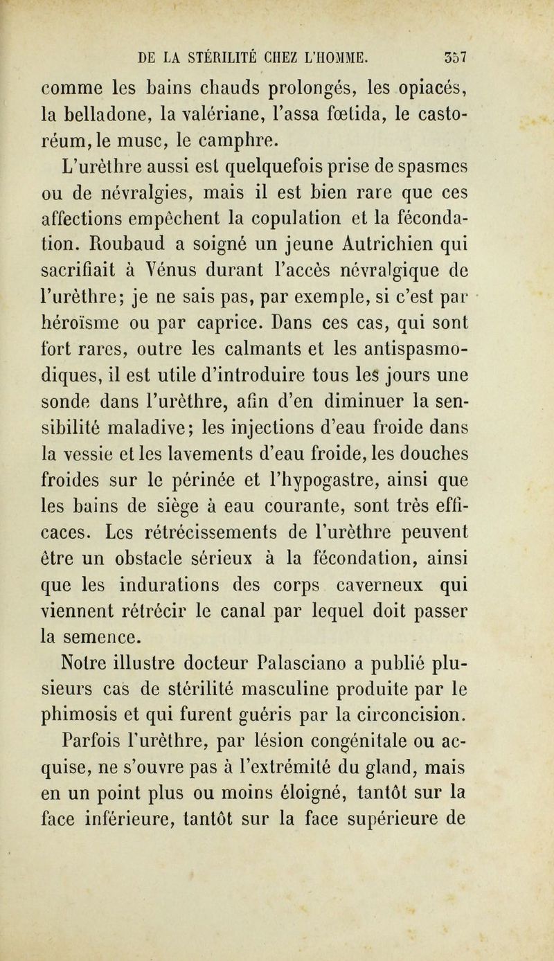 DE LA STÉRILITÉ CHEZ L'HOMME. 357 comme les bains chauds prolongés, les opiacés, la belladone, la valériane, Tassa fœtida, le casto- réum,le musc, le camphre. L'urèthre aussi est quelquefois prise de spasmes ou de névralgies, mais il est bien rare que ces affections empêchent la copulation et la féconda¬ tion. Roubaud a soigné un jeune Autrichien qui sacrifiait à Yénus durant l'accès névralgique de l'urèthre; je ne sais pas, par exemple, si c'est par héroïsme ou par caprice. Dans ces cas, qui sont fort rares, outre les calmants et les antispasmo¬ diques, il est utile d'introduire tous les jours une sonde dans l'urèthre, afin d'en diminuer la sen¬ sibilité maladive; les injections d'eau froide dans la vessie et les lavements d'eau froide, les douches froides sur le périnée et l'hypogastre, ainsi que les bains de siège à eau courante, sont très effi¬ caces. Les rétrécissements de l'urèthre peuvent être un obstacle sérieux à la fécondation, ainsi que les indurations des corps caverneux qui viennent rétrécir le canal par lequel doit passer la semence. Notre illustre docteur Palasciano a publié plu¬ sieurs cas de stérilité masculine produite par le phimosis et qui furent guéris par la circoncision. Parfois l'urèthre, par lésion congénitale ou ac¬ quise, ne s'ouvre pas à l'extrémité du gland, mais en un point plus ou moins éloigné, tantôt sur la face inférieure, tantôt sur la face supérieure de