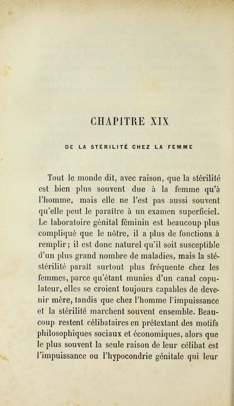 CHAPITRE XIX DE LA STÉRILITÉ CHEZ LA FEMME Tout le monde dit, avec raison, que la stérilité est bien plus souvent due à la femme qu'à l'homme, mais elle ne l'est pas aussi souvent qu'elle peut le paraître à un examen superficiel. Le laboratoire génital féminin est beaucoup plus compliqué que le nôtre, il a plus de fonctions à remplir ; il est donc naturel qu'il soit susceptible d'un plus grand nombre de maladies, mais la sté- stérilité parait surtout plus fréquente chez les femmes, parce qu'étant munies d'un canal copu- lateur, elles se croient toujours capables de deve¬ nir mère, tandis que chez l'homme l'impuissance et la stérilité marchent souvent ensemble. Beau¬ coup restent célibataires en prétextant des motifs philosophiques sociaux et économiques, alors que le plus souvent la seule raison de leur célibat est l'impuissance ou l'hypocondrie génitale qui leur