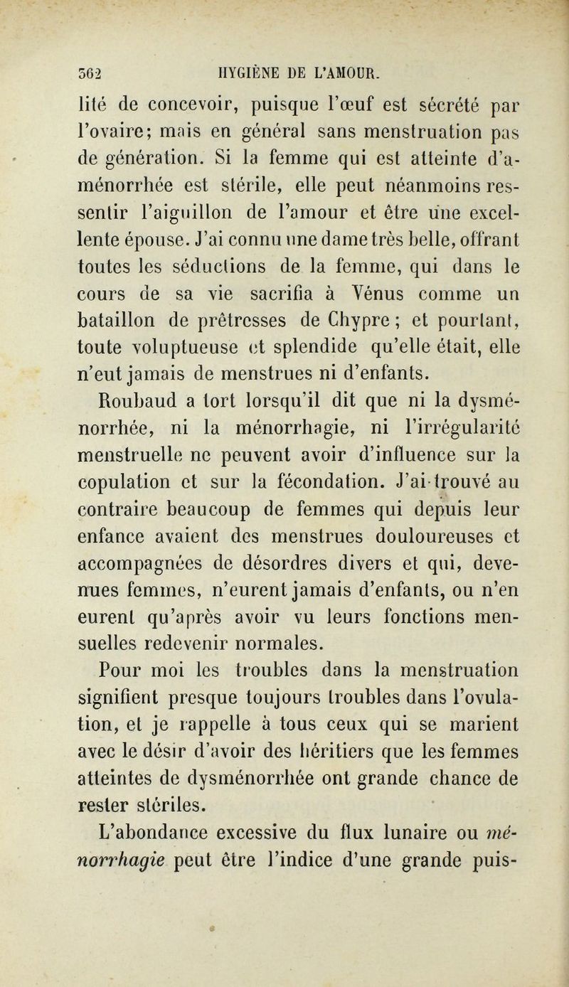 562 HYGIÈNE DE L'AMOUR. lité de concevoir, puisque l'œuf est sécrété par l'ovaire; mnis en général sans menstruation pas de génération. Si la femme qui est atteinte d'a¬ ménorrhée est stérile, elle peut néanmoins res¬ sentir l'aiguillon de l'amour et être une excel¬ lente épouse. J'ai connu une dame très belle, offrant toutes les séductions de la femme, qui dans le cours de sa vie sacrifia à Vénus comme un bataillon de prêtresses de Chypre; et pourtant, toute voluptueuse et splendide qu'elle était, elle n'eut jamais de menstrues ni d'enfants. Roubaud a tort lorsqu'il dit que ni la dysmé¬ norrhée, ni la ménorrhagie, ni l'irrégularité menstruelle ne peuvent avoir d'influence sur la copulation et sur la fécondation. J'ai-trouvé au contraire beaucoup de femmes qui depuis leur enfance avaient des menstrues douloureuses et accompagnées de désordres divers et qui, deve¬ nues femmes, n'eurent jamais d'enfants, ou n'en eurent qu'après avoir vu leurs fonctions men¬ suelles redevenir normales. Pour moi les troubles dans la menstruation signifient presque toujours troubles dans l'ovula¬ tion, et je rappelle à tous ceux qui se marient avec le désir d'avoir des héritiers que les femmes atteintes de dysménorrhée ont grande chance de rester stériles. L'abondance excessive du flux lunaire ou mé¬ norrhagie peut être l'indice d'une grande puis-