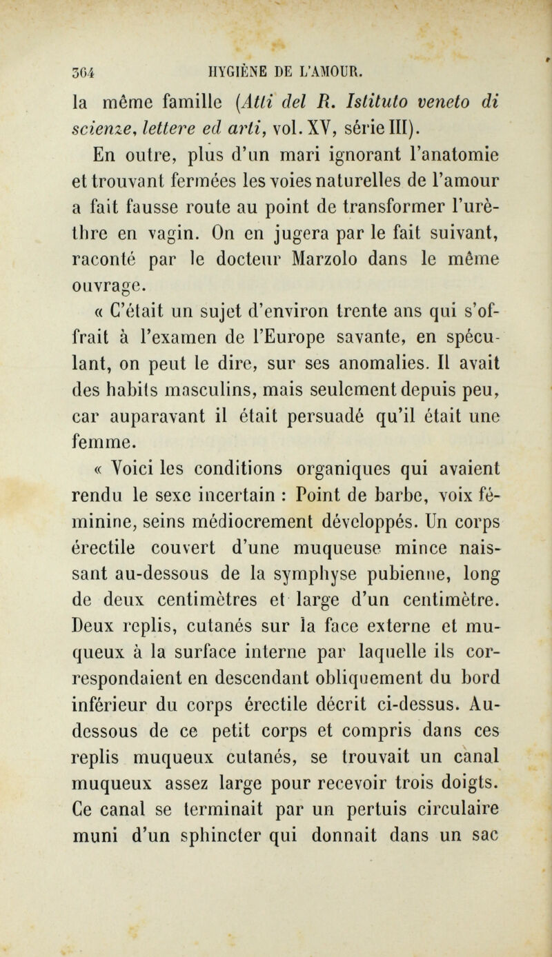 564 HYGIÈNE DE L'AMOUR. la même famille (Atti del R. Istituto veneto di scienze, lettere ed arti, voi. XV, série III). En outre, plus d'un mari ignorant l'anatomie et trouvant fermées les voies naturelles de l'amour a fait fausse route au point de transformer l'urè- tlire en vagin. On en jugera par le fait suivant, raconté par le docteur Marzolo dans le même ouvrage. « C'était un sujet d'environ trente ans qui s'of¬ frait à l'examen de l'Europe savante, en spécu¬ lant, on peut le dire, sur ses anomalies. Il avait des habits masculins, mais seulement depuis peu, car auparavant il était persuadé qu'il était une femme. « Voici les conditions organiques qui avaient rendu le sexe incertain : Point de barbe, voix fé¬ minine, seins médiocrement développés. Un corps érectile couvert d'une muqueuse mince nais¬ sant au-dessous de la symphyse pubienne, long de deux centimètres et large d'un centimètre. Deux replis, cutanés sur la face externe et mu- queux à la surface interne par laquelle ils cor¬ respondaient en descendant obliquement du bord inférieur du corps érectile décrit ci-dessus. Au- dessous de ce petit corps et compris dans ces replis muqueux cutanés, se trouvait un canal muqueux assez large pour recevoir trois doigts. Ce canal se terminait par un pertuis circulaire muni d'un sphincter qui donnait dans un sac