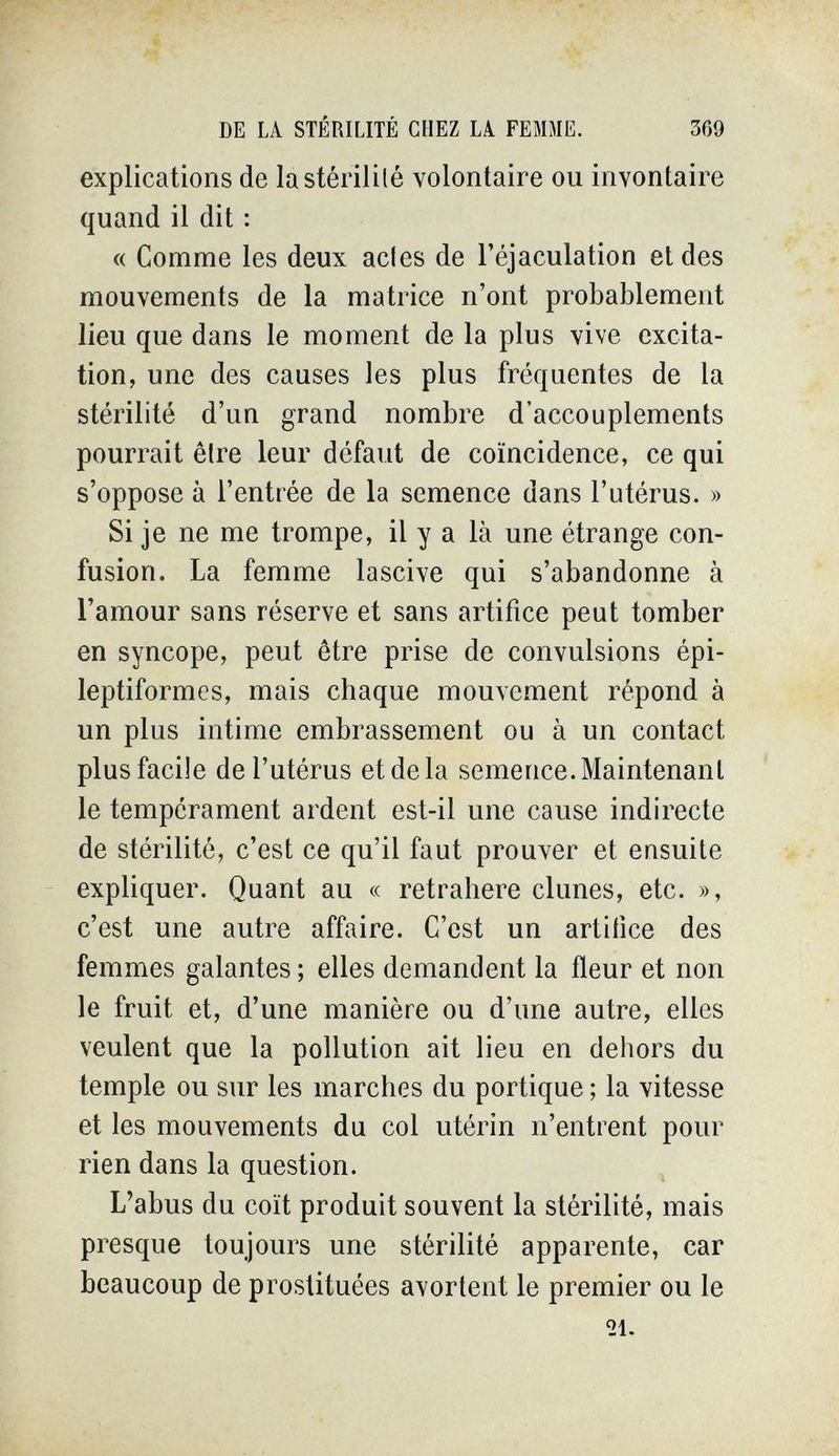 DE LA STÉRILITÉ CHEZ LA FEMME. 369 explications de la stérilité volontaire ou invontaire quand il dit : « Comme les deux acies de l'éjaculation et des mouvements de la matrice n'ont probablement lieu que dans le moment de la plus vive excita¬ tion, une des causes les plus fréquentes de la stérilité d'un grand nombre d'accouplements pourrait être leur défaut de coïncidence, ce qui s'oppose à l'entrée de la semence dans l'utérus. » Si je ne me trompe, il y a là une étrange con¬ fusion. La femme lascive qui s'abandonne à l'amour sans réserve et sans artifice peut tomber en syncope, peut être prise de convulsions épi- leptiformes, mais chaque mouvement répond à un plus intime embrassement ou à un contact plus facile de l'utérus et de la semence. Maintenant le tempérament ardent est-il une cause indirecte de stérilité, c'est ce qu'il faut prouver et ensuite expliquer. Quant au « retrahere dunes, etc. », c'est une autre affaire. C'est un artifice des femmes galantes ; elles demandent la fleur et non le fruit et, d'une manière ou d'une autre, elles veulent que la pollution ait lieu en dehors du temple ou sur les marches du portique ; la vitesse et les mouvements du col utérin n'entrent pour rien dans la question. L'abus du coït produit souvent la stérilité, mais presque toujours une stérilité apparente, car beaucoup de prostituées avortent le premier ou le 21.