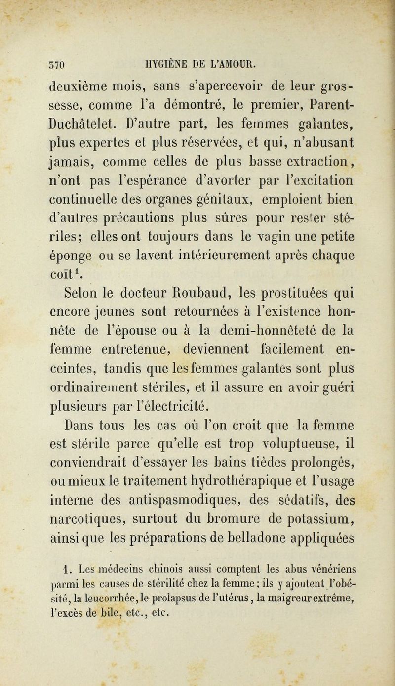 570 HYGIÈNE DE L'AMOUR. deuxième mois, sans s'apercevoir de leur gros¬ sesse, comme l'a démontré, le premier, Parent- Duchâtelet. D'autre part, les femmes galantes, plus expertes et plus réservées, et qui, n'abusant jamais, comme celles de plus basse extraction, n'ont pas l'espérance d'avorter par l'excitation continuelle des organes génitaux, emploient bien d'aulres précautions plus sûres pour resi er sté¬ riles; elles ont toujours dans le vagin une petite éponge ou se lavent intérieurement après chaque coït4 Selon le docteur Roubaud, les prostituées qui encore jeunes sont retournées à l'existence hon¬ nête de l'épouse ou à la demi-honnêteté de la femme entretenue, deviennent facilement en¬ ceintes, tandis que les femmes galantes sont plus ordinairement stériles, et il assure en avoir guéri plusieurs par l'électricité. Dans tous les cas où l'on croit que la femme est stérile parce qu'elle est trop voluptueuse, il conviendrait d'essayer les bains tièdes prolongés, ou mieux le traitement hydrotliérapique et l'usage interne des antispasmodiques, des sédatifs, des narcotiques, surtout du bromure de potassium, ainsi que les préparations de belladone appliquées 1. Les médecins chinois aussi comptent les abus vénériens ])armi les causes de stérilité chez la femme; ils y ajoutent l'obé¬ sité, la leucorrhée, le prolapsus de l'utérus, la maigreur extrême, l'excès de bile, etc., etc.