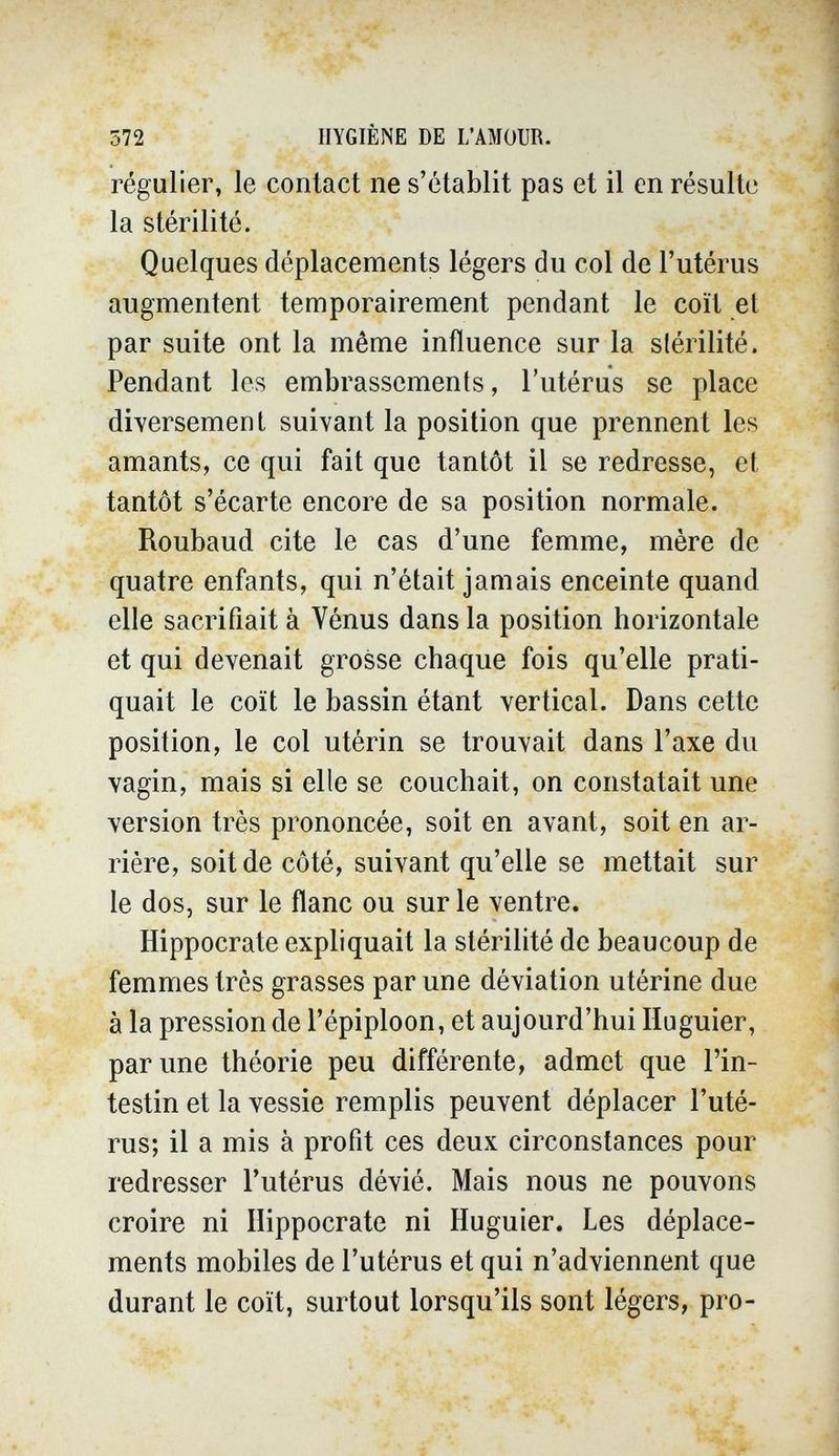 572 HYGIÈNE DE L'AMOUR. régulier, le contact ne s'établit pas et il en résulte la stérilité. Quelques déplacements légers du col de l'utérus augmentent temporairement pendant le coït et par suite ont la même influence sur la stérilité. Pendant les embrassements, l'utérus se place diversement suivant la position que prennent les amants, ce qui fait que tantôt il se redresse, et tantôt s'écarte encore de sa position normale. Roubaud cite le cas d'une femme, mère de quatre enfants, qui n'était jamais enceinte quand elle sacrifiait à Vénus dans la position horizontale et qui devenait grosse chaque fois qu'elle prati¬ quait le coït le bassin étant vertical. Dans cette position, le col utérin se trouvait dans l'axe du vagin, mais si elle se couchait, on constatait une version très prononcée, soit en avant, soit en ar¬ rière, soit de côté, suivant qu'elle se mettait sur le dos, sur le flanc ou sur le ventre. Hippocrate expliquait la stérilité de beaucoup de femmes très grasses par une déviation utérine due à la pression de l'épiploon, et aujourd'hui Huguier, par une théorie peu différente, admet que l'in¬ testin et la vessie remplis peuvent déplacer l'uté¬ rus; il a mis à profit ces deux circonstances pour redresser l'utérus dévié. Mais nous ne pouvons croire ni Hippocrate ni Huguier. Les déplace¬ ments mobiles de l'utérus et qui n'adviennent que durant le coït, surtout lorsqu'ils sont légers, pro-